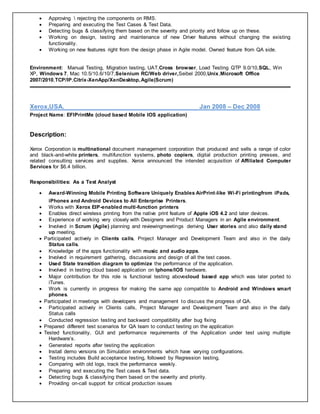  Approving  rejecting the components on RMS.
 Preparing and executing the Test Cases & Test Data.
 Detecting bugs & classifying them based on the severity and priority and follow up on these.
 Working on design, testing and maintenance of new Driver features without changing the existing
functionality.
 Working on new features right from the design phase in Agile model. Owned feature from QA side.
Environment: Manual Testing, Migration testing, UAT,Cross browser, Load Testing QTP 9.0/10,SQL, Win
XP, Windows 7, Mac 10.5/10.6/10/7,Selenium RC/Web driver,Seibel 2000,Unix,Microsoft Office
2007/2010,TCP/IP,Citrix-XenApp/XenDesktop,Agile(Scrum)
Xerox,USA. Jan 2008 – Dec 2008
Project Name: EFIPrintMe (cloud based Mobile IOS application)
Description:
Xerox Corporation is multinational document management corporation that produced and sells a range of color
and black-and-white printers, multifunction systems, photo copiers, digital production printing presses, and
related consulting services and supplies. Xerox announced the intended acquisition of Affiliated Computer
Services for $6.4 billion.
Responsibilities: As a Test Analyst
 Award-Winning Mobile Printing Software Uniquely Enables AirPrint-like Wi-Fi printingfrom iPads,
iPhones and Android Devices to All Enterprise Printers.
 Works with Xerox EIP-enabled multi-function printers
 Enables direct wireless printing from the native print feature of Apple iOS 4.2 and later devices.
 Experience of working very closely with Designers and Product Managers in an Agile environment.
 Involved in Scrum (Agile) planning and reviewingmeetings deriving User stories and also daily stand
up meeting.
 Participated actively in Clients calls, Project Manager and Development Team and also in the daily
Status calls.
 Knowledge of the apps functionality with music and audio apps.
 Involved in requirement gathering, discussions and design of all the test cases.
 Used State transition diagram to optimize the performance of the application.
 Involved in testing cloud based application on Iphone/IOS hardware.
 Major contribution for this role is functional testing abovecloud based app which was later ported to
iTunes.
 Work is currently in progress for making the same app compatible to Android and Windows smart
phones.
 Participated in meetings with developers and management to discuss the progress of QA.
 Participated actively in Clients calls, Project Manager and Development Team and also in the daily
Status calls
 Conducted regression testing and backward compatibility after bug fixing
 Prepared different test scenarios for QA team to conduct testing on the application
 Tested functionality, GUI and performance requirements of the Application under test using multiple
Hardware’s.
 Generated reports after testing the application
 Install demo versions on Simulation environments which have varying configurations.
 Testing includes Build acceptance testing, followed by Regression testing.
 Comparing with old logs, track the performance weekly.
 Preparing and executing the Test cases & Test data.
 Detecting bugs & classifying them based on the severity and priority.
 Providing on-call support for critical production issues
 