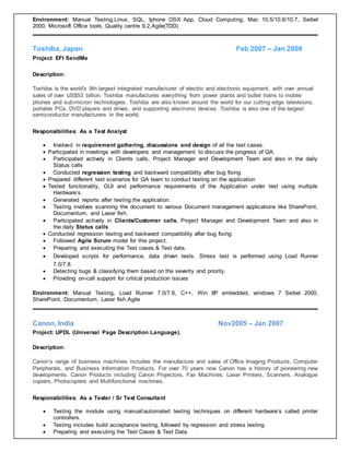 Environment: Manual Testing,Linux, SQL, Iphone OSX App, Cloud Computing, Mac 10.5/10.6/10.7, Seibel
2000, Microsoft Office tools, Quality centre 9.2,Agile(TDD)
Toshiba, Japan Feb 2007 – Jan 2008
Project: EFI SendMe
Description:
Toshiba is the world's 9th largest integrated manufacturer of electric and electronic equipment, with over annual
sales of over US$53 billion. Toshiba manufactures everything from power plants and bullet trains to mobile
phones and sub-micron technologies. Toshiba are also known around the world for our cutting edge televisions,
portable PCs, DVD players and drives, and supporting electronic devices. Toshiba is also one of the largest
semiconductor manufacturers in the world.
Responsibilities: As a Test Analyst
 Involved in requirement gathering, discussions and design of all the test cases.
 Participated in meetings with developers and management to discuss the progress of QA.
 Participated actively in Clients calls, Project Manager and Development Team and also in the daily
Status calls
 Conducted regression testing and backward compatibility after bug fixing
 Prepared different test scenarios for QA team to conduct testing on the application
 Tested functionality, GUI and performance requirements of the Application under test using multiple
Hardware’s.
 Generated reports after testing the application.
 Testing involves scanning the document to various Document management applications like SharePoint,
Documentum, and Laser fish.
 Participated actively in Clients/Customer calls, Project Manager and Development Team and also in
the daily Status calls
 Conducted regression testing and backward compatibility after bug fixing.
 Followed Agile Scrum model for this project.
 Preparing and executing the Test cases & Test data.
 Developed scripts for performance, data driven tests. Stress test is performed using Load Runner
7.0/7.8.
 Detecting bugs & classifying them based on the severity and priority.
 Providing on-call support for critical production issues
Environment: Manual Testing, Load Runner 7.0/7.8, C++, Win XP embedded, windows 7 Seibel 2000,
SharePoint, Documentum, Laser fish,Agile
Canon, India Nov2005 – Jan 2007
Project: UPDL (Universal Page Description Language).
Description:
Canon’s range of business machines includes the manufacture and sales of Office Imaging Products, Computer
Peripherals, and Business Information Products. For over 70 years now Canon has a history of pioneering new
developments. Canon Products including Canon Projectors, Fax Machines, Laser Printers, Scanners, Analogue
copiers, Photocopiers and Multifunctional machines.
Responsibilities: As a Tester / Sr Test Consultant
 Testing the module using manualautomated testing techniques on different hardware’s called printer
controllers.
 Testing includes build acceptance testing, followed by regression and stress testing.
 Preparing and executing the Test Cases & Test Data.
 