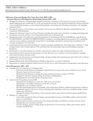 APRIL ERIN FARRELL
440 Nautilus Street, La Jolla CA 92037 ♦ Phone: 917-573-4365 ♦ Email: aprilerinfarrell@gmail.com
♦Museum of Arts and Design, New York, New York, 2005 to 2012
Associate Director of Development: Membership, January 2010 – 2012
• Managed the Museum’s 11 Membership Categories successfully, resulting in a 20% increase in revenue and exceeding
annual budget goals and contributing 9% of the total annual net revenue for the Museum, through the creation and launch
of new membership programs, restructuring benefits packages, researching and cultivating new prospects and upgrading
existing members
• Through the creation of new initiatives and outreach over the last year and half, the Museum’s membership base has
increased by 2,000 individuals
• Managed the Museum’s Upper Level Travel Program, including all outside travel consultants, exceeding fundraising goals
through the successful execution of two International Trips and one Domestic trip
• Managed the launch of the Museum’s annual Young Patron’s Gala beginning with The PAPERBALL, and followed by
The METALBALL, and THE FLUORESCENTBALL resulting in exceeding targeted revenue goals by 40%, increasing
exposure to new audiences, growing the Young Patron’s membership subscription, and garnering extraordinary press
coverage including the New York Times
• Created, planned and executed all the Museum’s members programs including The Artists Studio Series, Architecture + Design
Evenings, launch of the Young Collector’s Wine and Design Series, all member Day Trips, and all Exhibition Opening
Receptions
• Developed the successful inaugural use of online social networks, eblasts and online ticketing for Museum events
• Successfully procured numerous In-kind donations for the Museum’s use at member events and fundraisers including
major liquor donations and artist works
• Implemented and cultivated new external partnerships and sponsorships with external groups and art fairs such as ArtLog,
The Fountain Art Fair, The Society
• Managed Membership staff including Museum Database department on average 5 individuals
• Responsible for writing all Member related entries for MADViews, as well as all member correspondence and solicitations
Event Management, 2005 – 2012
• Opening of the new Museum at 2 Columbus Circle
- Partnered with the Director and Manager of Special Events to map out the entire schedule of events for the
Museum’s launch at the new location
- Worked with the Director to manage all seating, invitation processes, creation of VIP lists
- Managed 15 staff and volunteers during the invitation mailing process
- Managed all lists associated with the 12 opening events
• Launch of the Young Patrons Annual Ball
- Partnered with the Director to create the event’s focus and structure
- Managed the event budget resulting in a profit 40% over goal
- Managed all event consultants and staff
- Procured and managed sponsor relationships such as Hugo Boss, Burberry, William Grant & Sons, LVMH etc
- Managed all aspects of the Event Auction, including artist solicitations, credit lines, installation design, catalog
design, sales and delivery
- Managed the design and production of the invitations, eblasts, press releases and all invitation and RSVP lists
• Manager of Visionaries! 2011
- Successfully managed the Museum’s largest annual fundraiser raising over $1 Million dollars and hosted 500
guests at a seated dinner
- Primary point of contact for all four honorees, liasing with Ogilvy and Mather to produce honorary videos
- Managed all event consultants and staff
- Oversaw all décor, auction, seating, design and production of the invitations, eblasts, press releases and all
invitation and RSVP lists
 