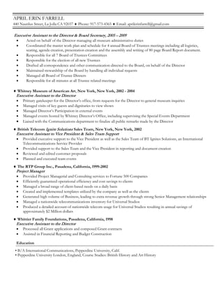 APRIL ERIN FARRELL
440 Nautilus Street, La Jolla CA 92037 ♦ Phone: 917-573-4365 ♦ Email: aprilerinfarrell@gmail.com
Executive Assistant to the Director & Board Secretary, 2005 – 2009
• Acted on behalf of the Director managing all museum administrative duties
• Coordinated the master work plan and schedule for 4 annual Board of Trustees meetings including all logistics,
seating, agenda creation, presentation creation and the assembly and writing of 80 page Board Report document.
• Responsible for all 7 Board of Trustees Committees
• Responsible for the election of all new Trustees
• Drafted all correspondence and other communication directed to the Board, on behalf of the Director
• Maintained stewardship of the Board by handling all individual requests
• Managed all Board of Trustee Dinners
• Responsible for all minutes at all Trustee related meetings
♦ Whitney Museum of American Art, New York, New York, 2002 - 2004
Executive Assistant to the Director
• Primary gatekeeper for the Director’s office, from requests for the Director to general museum inquiries
• Managed visits of key guests and dignitaries to view shows
• Managed Director’s Participation in external events
• Managed events hosted by Whitney Director’s Office, including supervising the Special Events Department
• Liaised with the Communications department to finalize all public remarks made by the Director
♦ British Telecom Ignite Solutions Sales Team, New York, New York, 2002
Executive Assistant to Vice President & Sales Team Support
• Provided executive support to the Vice President as well as the Sales Team of BT Ignites Solutions, an International
Telecommunications Service Provider
• Provided support to the Sales Team and the Vice President in reporting and document creation
• Reviewed and edited customer proposals
• Planned and executed team events
♦ The RTP Group Inc., Pasadena, California, 1999-2002
Project Manager
• Provided Project Managerial and Consulting services to Fortune 500 Companies
• Efficiently guaranteed operational efficiency and cost savings to clients
• Managed a broad range of client-based needs on a daily basis
• Created and implemented templates utilized by the company as well as the clients
• Generated high volume of Business, leading to extra revenue growth through strong Senior Management relationships
• Managed a nationwide telecommunications inventory for Universal Studios
• Produced a detailed account of nationwide telecom usage for Universal Studios resulting in annual savings of
approximately $2 Million dollars
♦ Whittier Family Foundations, Pasadena, California, 1998
Executive Assistant to the Director
• Processed all Grant applications and composed Grant contracts
• Assisted in Financial Reporting and Budget Construction
Education
• B/A International Communications, Pepperdine University, Calif.
• Pepperdine University London, England, Course Studies: British History and Art History
 