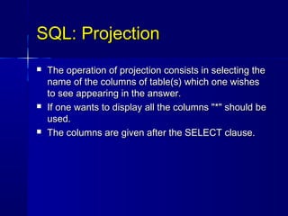 SQL: Projection
   The operation of projection consists in selecting the
    name of the columns of table(s) which one wishes
    to see appearing in the answer.
   If one wants to display all the columns "*" should be
    used.
   The columns are given after the SELECT clause.
 