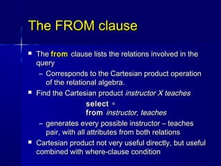 The FROM clause
   The from clause lists the relations involved in the
    query
     – Corresponds to the Cartesian product operation
       of the relational algebra.
   Find the Cartesian product instructor X teaches
                      select ∗
                      from instructor, teaches
     – generates every possible instructor – teaches
       pair, with all attributes from both relations
   Cartesian product not very useful directly, but useful
    combined with where-clause condition
 