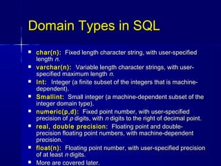 Domain Types in SQL
   char(n): Fixed length character string, with user-specified
    length n.
   varchar(n): Variable length character strings, with user-
    specified maximum length n.
   Int: Integer (a finite subset of the integers that is machine-
    dependent).
   Smallint: Small integer (a machine-dependent subset of the
    integer domain type).
   numeric(p,d): Fixed point number, with user-specified
    precision of p digits, with n digits to the right of decimal point.
   real, double precision: Floating point and double-
    precision floating point numbers, with machine-dependent
    precision.
   float(n): Floating point number, with user-specified precision
    of at least n digits.
   More are covered later.
 