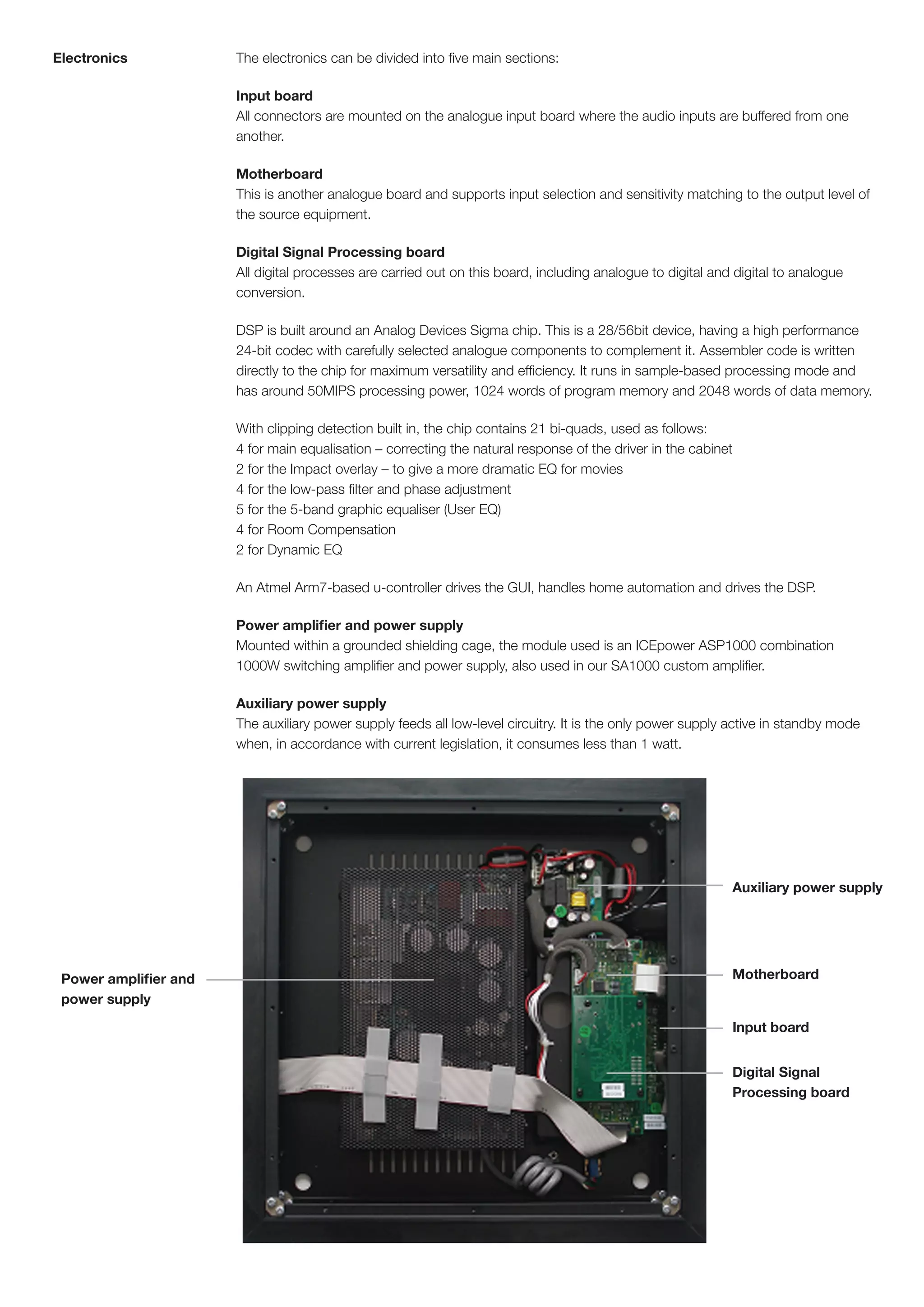 Electronics            The electronics can be divided into five main sections:

                       Input board
                       All connectors are mounted on the analogue input board where the audio inputs are buffered from one
                       another.

                       Motherboard
                       This is another analogue board and supports input selection and sensitivity matching to the output level of
                       the source equipment.

                       Digital Signal Processing board
                       All digital processes are carried out on this board, including analogue to digital and digital to analogue
                       conversion.

                       DSP is built around an Analog Devices Sigma chip. This is a 28/56bit device, having a high performance
                       24-bit codec with carefully selected analogue components to complement it. Assembler code is written
                       directly to the chip for maximum versatility and efficiency. It runs in sample-based processing mode and
                       has around 50MIPS processing power, 1024 words of program memory and 2048 words of data memory.

                       With clipping detection built in, the chip contains 21 bi-quads, used as follows:
                       4 for main equalisation – correcting the natural response of the driver in the cabinet
                       2 for the Impact overlay – to give a more dramatic EQ for movies
                       4 for the low-pass filter and phase adjustment
                       5 for the 5-band graphic equaliser (User EQ)
                       4 for Room Compensation
                       2 for Dynamic EQ

                       An Atmel Arm7-based u-controller drives the GUI, handles home automation and drives the DSP.

                       Power amplifier and power supply
                       Mounted within a grounded shielding cage, the module used is an ICEpower ASP1000 combination
                       1000W switching amplifier and power supply, also used in our SA1000 custom amplifier.

                       Auxiliary power supply
                       The auxiliary power supply feeds all low-level circuitry. It is the only power supply active in standby mode
                       when, in accordance with current legislation, it consumes less than 1 watt.




                                                                                                             Auxiliary power supply




 Power amplifier and                                                                                         Motherboard
 power supply

                                                                                                             Input board


                                                                                                             Digital Signal
                                                                                                             Processing board
 
