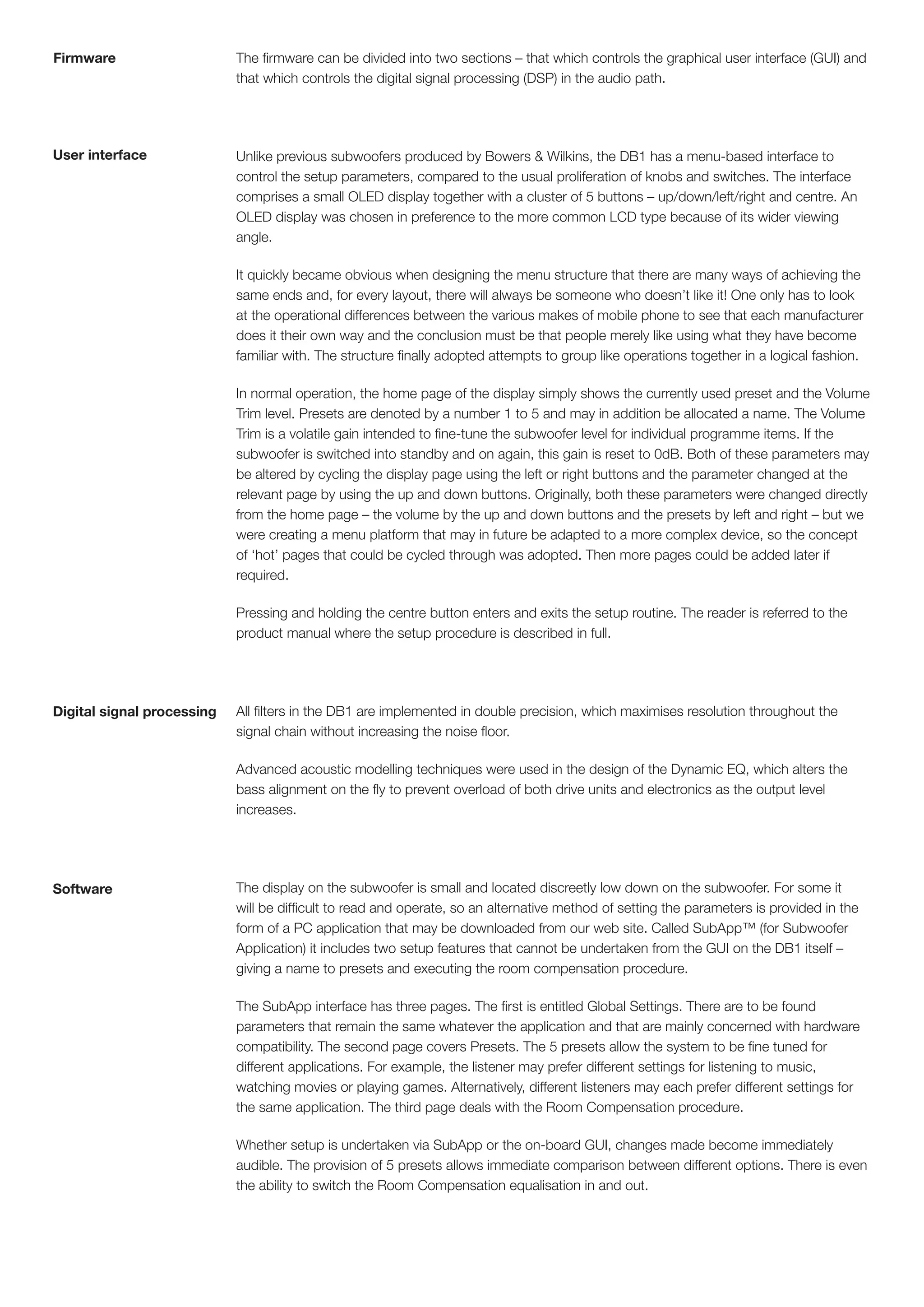 Firmware                    The firmware can be divided into two sections – that which controls the graphical user interface (GUI) and
                            that which controls the digital signal processing (DSP) in the audio path.




User interface              Unlike previous subwoofers produced by Bowers & Wilkins, the DB1 has a menu-based interface to
                            control the setup parameters, compared to the usual proliferation of knobs and switches. The interface
                            comprises a small OLED display together with a cluster of 5 buttons – up/down/left/right and centre. An
                            OLED display was chosen in preference to the more common LCD type because of its wider viewing
                            angle.

                            It quickly became obvious when designing the menu structure that there are many ways of achieving the
                            same ends and, for every layout, there will always be someone who doesn’t like it! One only has to look
                            at the operational differences between the various makes of mobile phone to see that each manufacturer
                            does it their own way and the conclusion must be that people merely like using what they have become
                            familiar with. The structure finally adopted attempts to group like operations together in a logical fashion.

                            In normal operation, the home page of the display simply shows the currently used preset and the Volume
                            Trim level. Presets are denoted by a number 1 to 5 and may in addition be allocated a name. The Volume
                            Trim is a volatile gain intended to fine-tune the subwoofer level for individual programme items. If the
                            subwoofer is switched into standby and on again, this gain is reset to 0dB. Both of these parameters may
                            be altered by cycling the display page using the left or right buttons and the parameter changed at the
                            relevant page by using the up and down buttons. Originally, both these parameters were changed directly
                            from the home page – the volume by the up and down buttons and the presets by left and right – but we
                            were creating a menu platform that may in future be adapted to a more complex device, so the concept
                            of ‘hot’ pages that could be cycled through was adopted. Then more pages could be added later if
                            required.

                            Pressing and holding the centre button enters and exits the setup routine. The reader is referred to the
                            product manual where the setup procedure is described in full.




Digital signal processing   All filters in the DB1 are implemented in double precision, which maximises resolution throughout the
                            signal chain without increasing the noise floor.

                            Advanced acoustic modelling techniques were used in the design of the Dynamic EQ, which alters the
                            bass alignment on the fly to prevent overload of both drive units and electronics as the output level
                            increases.




Software                    The display on the subwoofer is small and located discreetly low down on the subwoofer. For some it
                            will be difficult to read and operate, so an alternative method of setting the parameters is provided in the
                            form of a PC application that may be downloaded from our web site. Called SubApp™ (for Subwoofer
                            Application) it includes two setup features that cannot be undertaken from the GUI on the DB1 itself –
                            giving a name to presets and executing the room compensation procedure.

                            The SubApp interface has three pages. The first is entitled Global Settings. There are to be found
                            parameters that remain the same whatever the application and that are mainly concerned with hardware
                            compatibility. The second page covers Presets. The 5 presets allow the system to be fine tuned for
                            different applications. For example, the listener may prefer different settings for listening to music,
                            watching movies or playing games. Alternatively, different listeners may each prefer different settings for
                            the same application. The third page deals with the Room Compensation procedure.

                            Whether setup is undertaken via SubApp or the on-board GUI, changes made become immediately
                            audible. The provision of 5 presets allows immediate comparison between different options. There is even
                            the ability to switch the Room Compensation equalisation in and out.
 