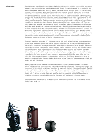 Background   Subwoofers are mainly used in home theatre applications, where they are used to portray the special low-
             frequency effects of movies and often to augment and extend the bass capabilities of the main front and
             surround speakers. A less used, although equally valid application is simply to extend the low-frequency
             capability of two-channel audio systems, especially when the main speakers are required to be small.

             The demands of movies are wide ranging. Many movies make no pretence at realism, but rather portray
             a ‘larger than life’ situation where explosions, earthquakes and the like can make huge demands on the
             robustness of a subwoofer. Music reproduction, however, whether through a multi-channel home theatre
             installation or a simpler two-channel setup, demands a good deal more finesse and control. There are
             many subwoofers available that can thunder away at high levels - sounding impressive to most listeners
             who have never experienced a real explosion in their lives - but that give a rather one-note performance
             in music. There are others that can perfectly pick out the pitch of every note played on a double bass, but
             that cannot cope with the extreme demands of movie effects, at best exhibiting gross distortion and at
             worst breaking down. The challenge is to do both things well. At Bowers & Wilkins our roots are in music
             reproduction, but we are also associated with some of the world’s most prestigious film studios. Not to
             satisfy both requirements would be alien to the way we think.

             Speakers required to reproduce very low frequencies at high levels can be large and physically intrusive.
             Indeed, if the speaker is passive, the volume is directly determined by the low-frequency extension and
             the efficiency. These days, virtually all subwoofers are active and cabinet size can be reduced if electronic
             equalisation is used to overcome the natural reduction in bass extension. However, the more the cabinet
             size is reduced, the more amplifier power is required to correct the response and the more robust the
             drive unit has to be. A suitable compromise has to be struck, depending on how the subwoofer is to be
             housed within the listening room. In some cases, the speakers are built into the fabric of the listening
             room and hidden away from view. In that case, there is less need to make the speakers very small or
             even good looking and any shade of black is acceptable. In other cases, the speakers will be on view, so
             styling, size and finish matter.

             Although we manufacture speakers for custom installation, most subwoofers designed at Bowers &
             Wilkins have traditionally been associated with, and taken design cues from our main speaker ranges. So,
             for example, subwoofers in the Nautilus and follow-up 800 Series featured curved panel wooden cabinets
             and adopted that range’s veneer options. The PV1, in contrast took a more adventurous approach to
             design with it’s almost spherical shape and use of an aluminium housing, but both of these features
             originated from sound mechanical and electrical principles, fully described in a previous paper.

             It was against this background of complex and often disparate requirements that we embarked on the
             development of the DB1.
 