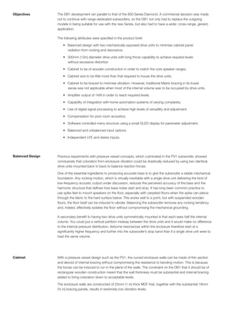 Objectives        The DB1 development ran parallel to that of the 800 Series Diamond. A commercial decision was made
                  not to continue with range-dedicated subwoofers, so the DB1 not only had to replace the outgoing
                  models in being suitable for use with the new Series, but also had to have a wider, cross-range, generic
                  application.

                  The following attributes were specified in the product brief:

                      • Balanced design with two mechanically opposed drive units to minimise cabinet panel
                        radiation from rocking and resonance.

                      • 300mm (12in) diameter drive units with long throw capability to achieve required levels
                        without excessive distortion

                      • Cabinet to be of wooden construction in order to match the core speaker ranges.

                      • Cabinet size to be little more than that required to house the drive units.

                      • Cabinet to be braced to minimise vibration. However, traditional Matrix bracing in its truest
                        sense was not applicable when most of the internal volume was to be occupied by drive units.

                      • Amplifier output of 1kW in order to reach required levels.

                      • Capability of integration with home automation systems of varying complexity.

                      • Use of digital signal processing to achieve high levels of versatility and adjustment.

                      • Compensation for poor room acoustics.

                      • Software controlled menu structure using a small OLED display for parameter adjustment.

                      • Balanced and unbalanced input options.

                      • Independent LFE and stereo inputs.




Balanced Design   Previous experiments with pressure vessel concepts, which culminated in the PV1 subwoofer, showed
                  conclusively that coloration from enclosure vibration could be drastically reduced by using two identical
                  drive units mounted back to back to balance reaction forces.

                  One of the essential ingredients to producing accurate bass is to give the subwoofer a stable mechanical
                  foundation. Any rocking motion, which is virtually inevitable with a single drive unit delivering the kind of
                  low-frequency acoustic output under discussion, reduces the perceived accuracy of the bass and the
                  harmonic structure that defines how bass notes start and stop. It has long been common practice to
                  use spike feet to mount speakers on the floor, especially with carpeted floors when the spike can pierce
                  through the fabric to the hard surface below. This works well to a point, but with suspended wooden
                  floors, the floor itself can be induced to vibrate. Balancing the subwoofer removes any rocking tendency
                  and, indeed, effectively isolates the floor without compromising the mechanical grounding.

                  A secondary benefit to having two drive units symmetrically mounted is that each sees half the internal
                  volume. You could put a vertical partition midway between the drive units and it would make no difference
                  to the internal pressure distribution. Airborne resonances within the enclosure therefore start at a
                  significantly higher frequency and further into the subwoofer’s stop band than if a single drive unit were to
                  load the same volume.




Cabinet           With a pressure vessel design such as the PV1, the curved enclosure walls can be made of thin section
                  and devoid of internal bracing without compromising the resistance to bending motion. This is because
                  the forces can be induced to run in the plane of the walls. The constraint on the DB1 that it should be of
                  rectangular wooden construction meant that the wall thickness must be substantial and internal bracing
                  added to bring coloration down to acceptable levels.

                  The enclosure walls are constructed of 25mm (1 in) thick MDF that, together with the substantial 18mm
                  (¾ in) bracing panels, results in extremely low vibration levels.
 