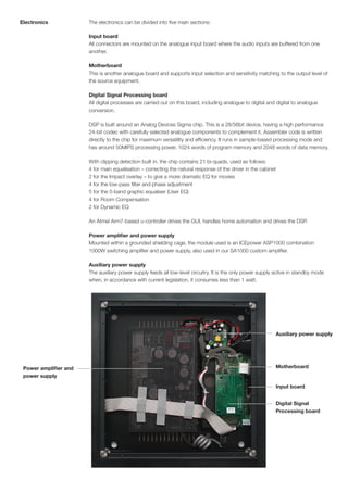 Electronics            The electronics can be divided into five main sections:

                       Input board
                       All connectors are mounted on the analogue input board where the audio inputs are buffered from one
                       another.

                       Motherboard
                       This is another analogue board and supports input selection and sensitivity matching to the output level of
                       the source equipment.

                       Digital Signal Processing board
                       All digital processes are carried out on this board, including analogue to digital and digital to analogue
                       conversion.

                       DSP is built around an Analog Devices Sigma chip. This is a 28/56bit device, having a high performance
                       24-bit codec with carefully selected analogue components to complement it. Assembler code is written
                       directly to the chip for maximum versatility and efficiency. It runs in sample-based processing mode and
                       has around 50MIPS processing power, 1024 words of program memory and 2048 words of data memory.

                       With clipping detection built in, the chip contains 21 bi-quads, used as follows:
                       4 for main equalisation – correcting the natural response of the driver in the cabinet
                       2 for the Impact overlay – to give a more dramatic EQ for movies
                       4 for the low-pass filter and phase adjustment
                       5 for the 5-band graphic equaliser (User EQ)
                       4 for Room Compensation
                       2 for Dynamic EQ

                       An Atmel Arm7-based u-controller drives the GUI, handles home automation and drives the DSP.

                       Power amplifier and power supply
                       Mounted within a grounded shielding cage, the module used is an ICEpower ASP1000 combination
                       1000W switching amplifier and power supply, also used in our SA1000 custom amplifier.

                       Auxiliary power supply
                       The auxiliary power supply feeds all low-level circuitry. It is the only power supply active in standby mode
                       when, in accordance with current legislation, it consumes less than 1 watt.




                                                                                                             Auxiliary power supply




 Power amplifier and                                                                                         Motherboard
 power supply

                                                                                                             Input board


                                                                                                             Digital Signal
                                                                                                             Processing board
 