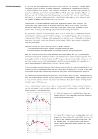 Room Compensation   At the outset, it is worth pointing out that this is not room correction. The acoustics of the room are not
                    changed in any way; the effects are merely ameliorated. Furthermore, the compensation applies only
                    to the subwoofer. No other speakers in the installation are affected. The best solution to correcting bad
                    acoustics in a listening room remains treatment of the room itself, using traps, absorbers, diffusers and
                    the like, or some form of active correction. Recognising, however, that many users do not wish to use
                    such devices for whatever reason, we provide a means of altering the response of the subwoofer such
                    that excitation of annoying resonances in the room is reduced.

                    Resonances in rooms can be additive or subtractive. Additive resonances, where the output may
                    be magnified many times and hang on at discrete frequencies, are the most annoying. Subtractive
                    resonances involve signal cancellation and result in severe dips in the response. Whilst the ear does
                    perceive these as wrong, a lack of energy is nowhere near as annoying as an excess.

                    The equalisation comprises 4 parametric filters. These could be used to reduce output where there are
                    response peaks and boost output where there are dips. However, boosting output at null frequencies is
                    virtually a waste of time. If the output is being cancelled by a reflected wave, it matters little at what level
                    it starts out; the result is more or less the same. For that reason the filters are only used to reduce the 4
                    most prominent peaks.

                    It was also decided very early on that two conditions would be applied:
                       1 The user should have no part in deciding the best equalisation to apply.
                       2 The compensation should be capable of addressing more than one listening position.

                    If the user is allowed to make manual adjustments to the correction filters, the way is opened for bad
                    decisions to be made. No matter how much the nature of resonances is discussed and explained, there
                    is always the tendency for the user to attempt to fill in response dips, which can lead to overload as more
                    and more energy is poured into an acoustic black hole. Furthermore, it would be nigh impossible for a
                    user to analyse a series of measurements from more than one position.

                    Room resonances change with position of both listener and source and so a universal equalisation of this
                    type that precisely compensates for every one of a spaced group of listeners is not possible. Indeed, there
                    is always the danger that a more precise correction at one position will make things worse at another.

                    The compensation procedure employed here uses 8 measurements taken throughout the whole listening
                    area. The smaller that area, the more precisely the response can be addressed, but the program analyses
                    all measurements, extracts common features and only addresses those. So the degree of compensation
                    is less the larger the listening area.

                    Here we see two sets of measurements made on the same subwoofer in the same position in the same
                    room. In both cases, the pre-correction response is in blue and the post correction in red. Both show the
                    spatial average of the 8 measurements.
                                                                     In the first, all measurements were taken around a single
                                                                     listening position. The 4 major peaks have been reduced to
                                                                     give an overall flatter response.




                                                                     In the second, the measurements were spread over a 3-seat
                                                                     sofa and two chairs behind. The peak at 50Hz is common to
                                                                     all positions and has been depressed, but the one at 75Hz
                                                                     has been left alone. This is because that peak has high
                                                                     variance across all the measurement positions and is not a
                                                                     common artefact.
 