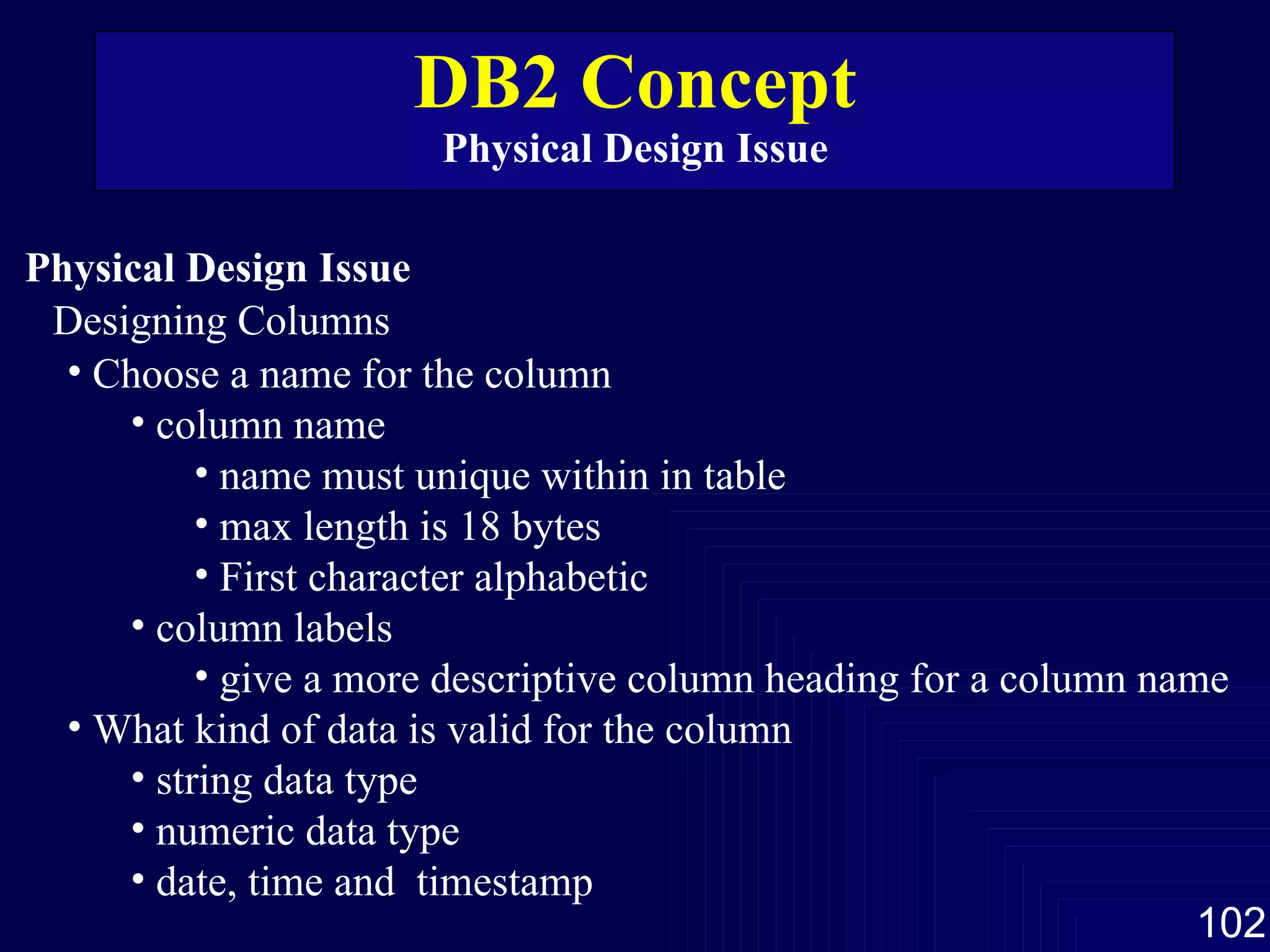 DB2 Concept Physical Design Issue Physical Design Issue Designing Columns Choose a name for the column column name name must unique within in table max length is 18 bytes First character alphabetic column labels give a more descriptive column heading for a column name What kind of data is valid for the column string data type numeric data type date, time and  timestamp 