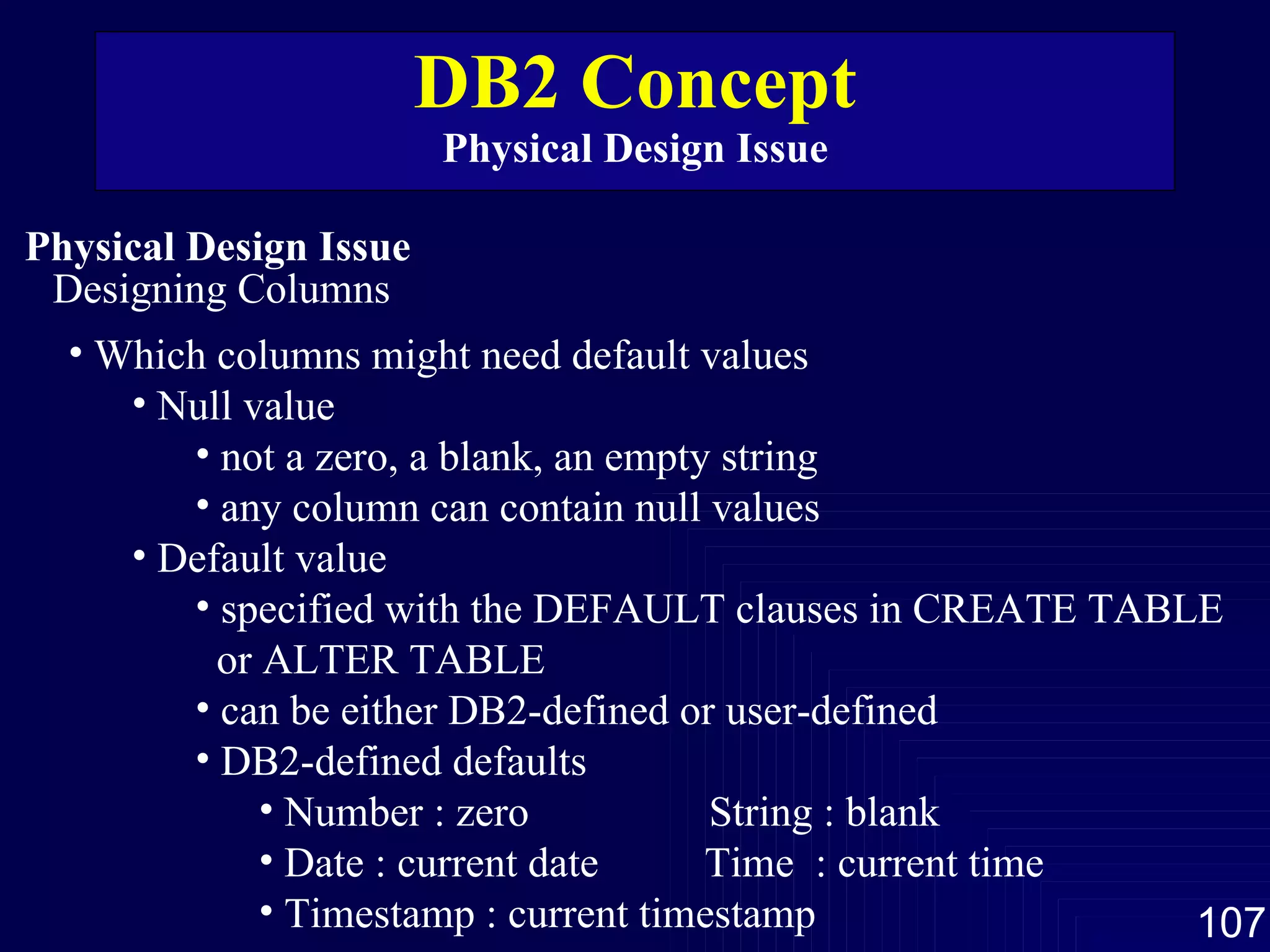 DB2 Concept Physical Design Issue Physical Design Issue Designing Columns Which columns might need default values Null value not a zero, a blank, an empty string any column can contain null values Default value specified with the DEFAULT clauses in CREATE TABLE or ALTER TABLE can be either DB2-defined or user-defined  DB2-defined defaults  Number : zero  String : blank  Date : current date  Time  : current time Timestamp : current timestamp  