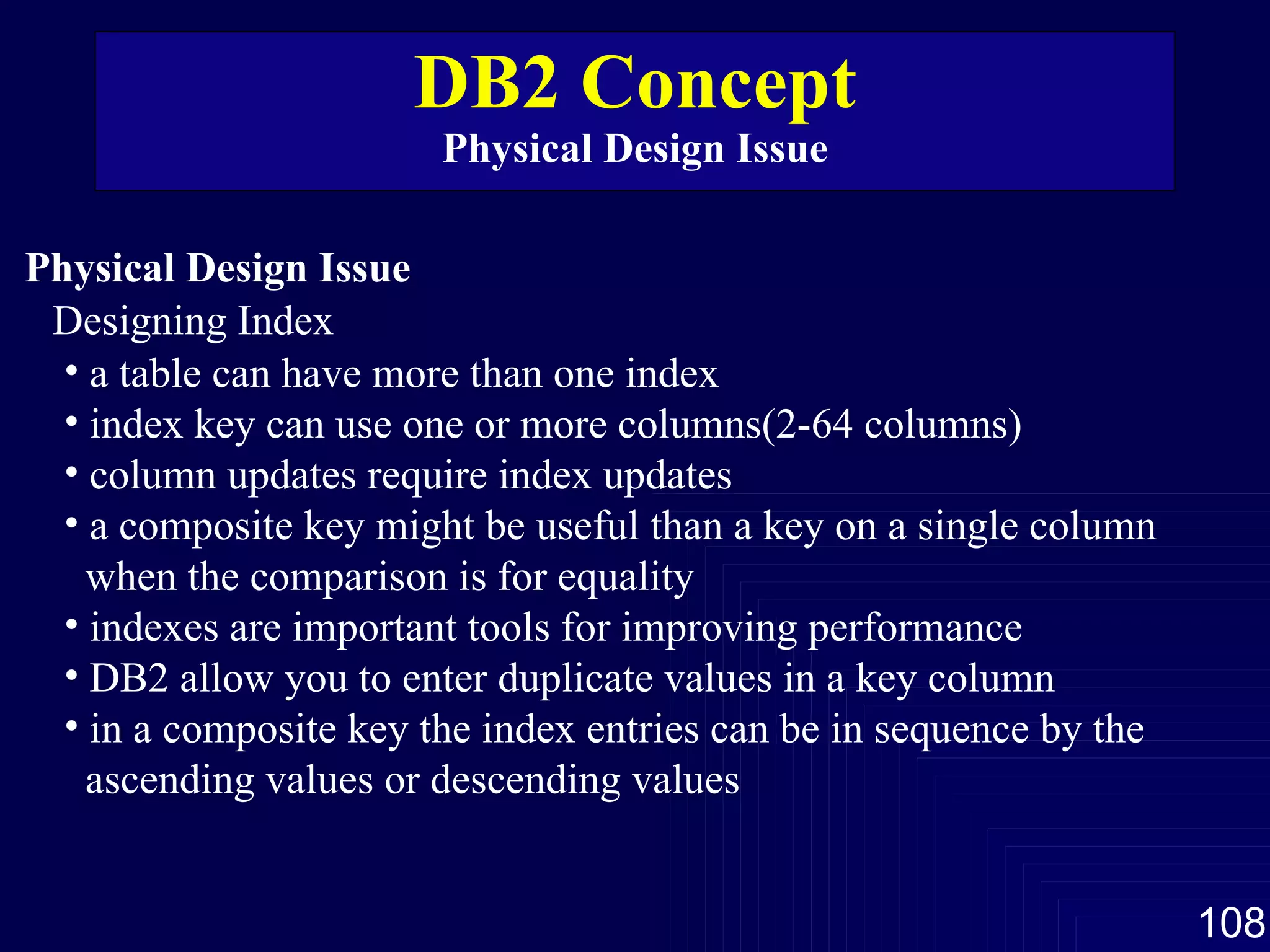 DB2 Concept Physical Design Issue Physical Design Issue Designing Index a table can have more than one index  index key can use one or more columns(2-64 columns) column updates require index updates a composite key might be useful than a key on a single column when the comparison is for equality indexes are important tools for improving performance DB2 allow you to enter duplicate values in a key column in a composite key the index entries can be in sequence by the ascending values or descending values 