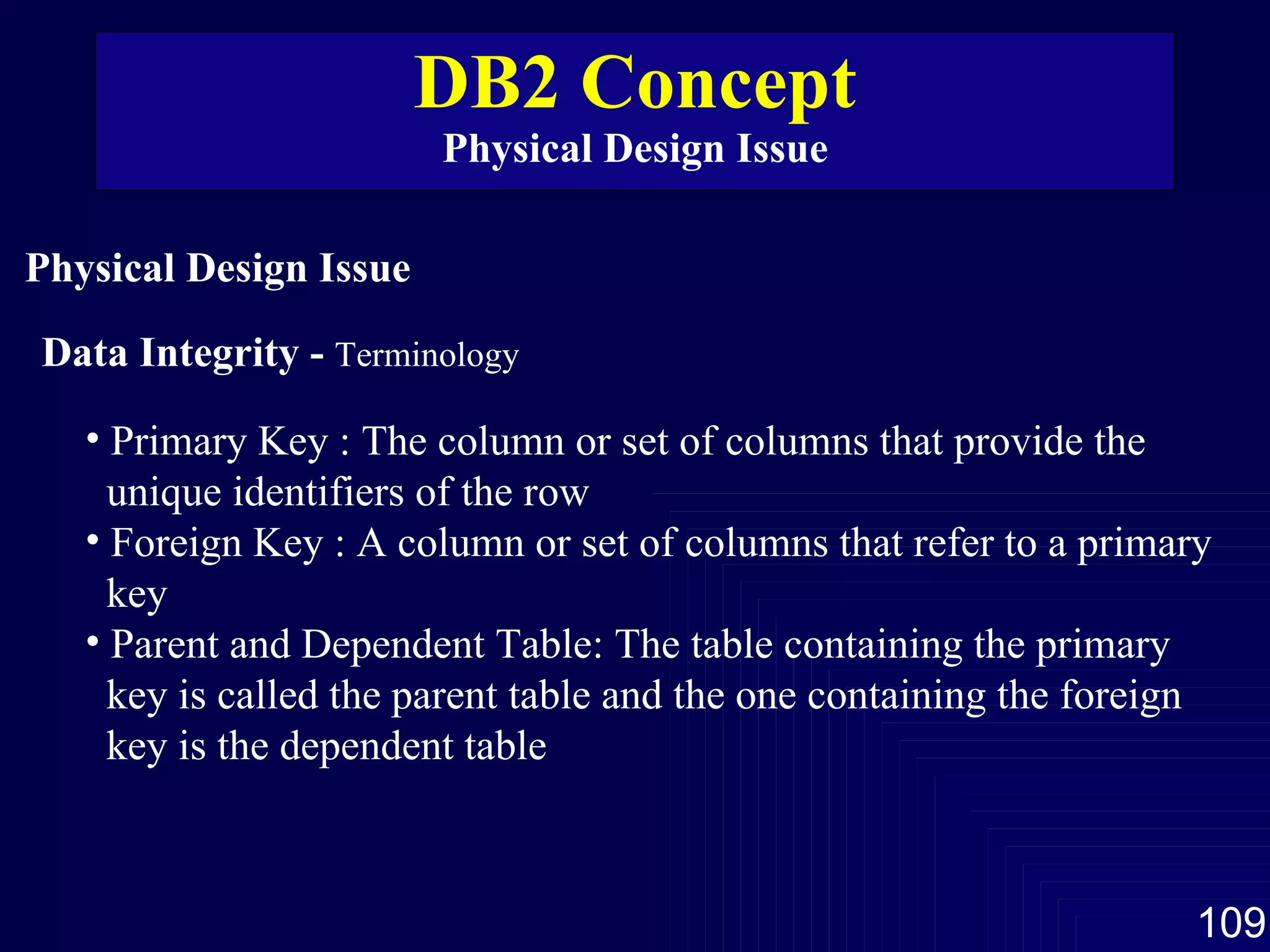 DB2 Concept Physical Design Issue Physical Design Issue Primary Key : The column or set of columns that provide the unique identifiers of the row Foreign Key : A column or set of columns that refer to a primary key  Parent and Dependent Table: The table containing the primary  key is called the parent table and the one containing the foreign  key is the dependent table Data Integrity -  Terminology 