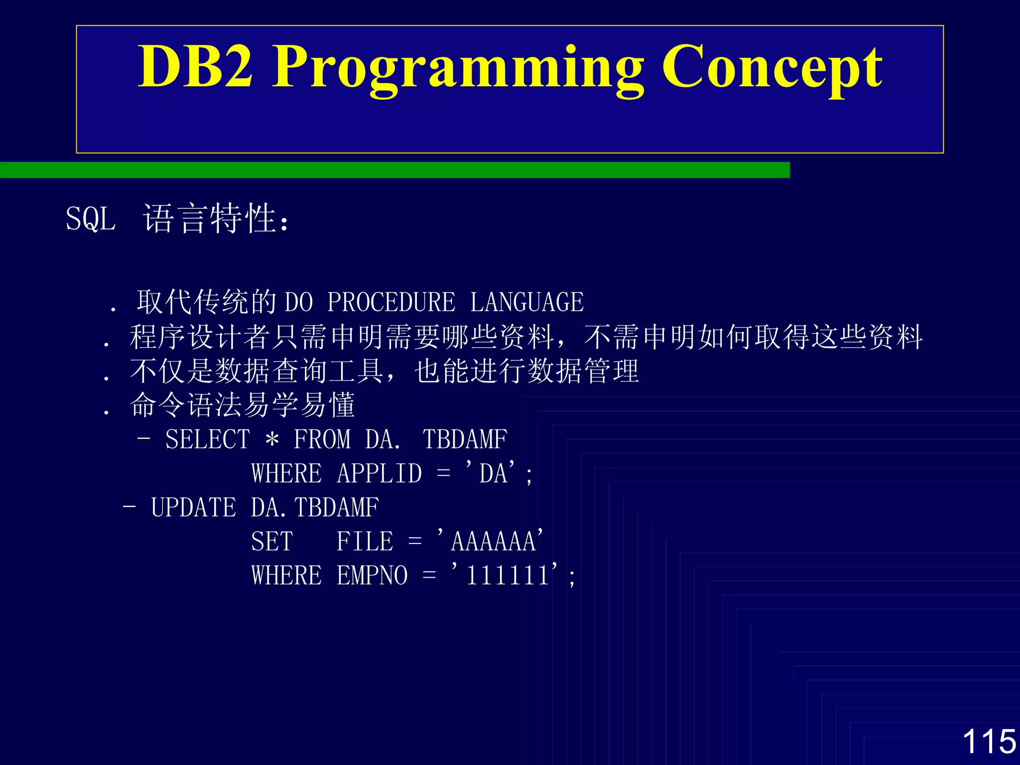 DB2 Programming Concept SQL  语言特性 ： ． 取代传统的 DO PROCEDURE LANGUAGE ． 程序设计者 只需 申明 需要 哪些资料 ，不需 申明 如何取得 这些资料 ． 不仅是数据查询 工具 ，也能进行数据管理 ． 命令语法易学易懂 - SELECT * FROM DA. TBDAMF WHERE APPLID = 'DA'; - UPDATE DA.TBDAMF SET  FILE = 'AAAAAA' WHERE EMPNO = '111111'; 
