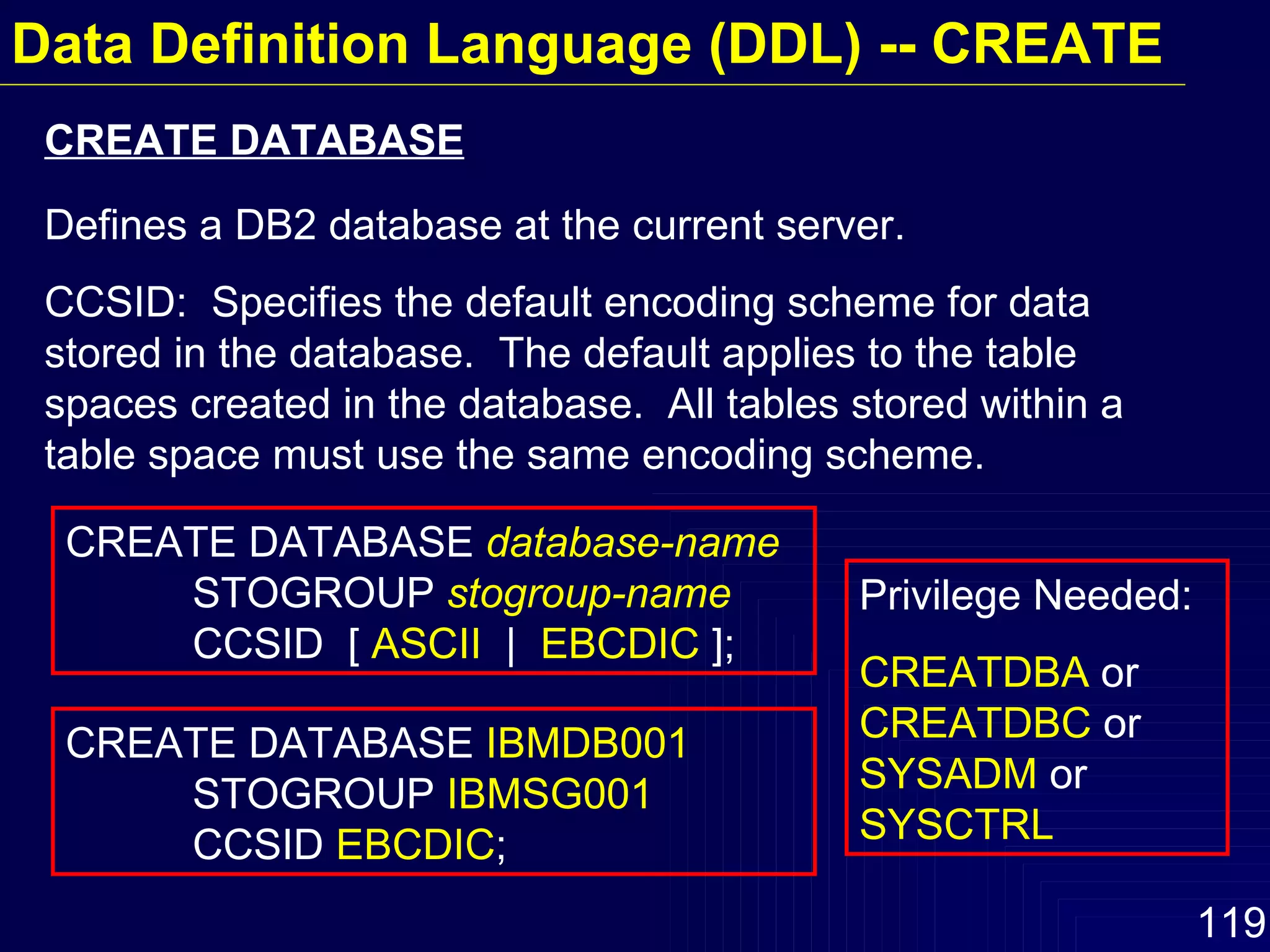Data Definition Language (DDL) -- CREATE CREATE DATABASE  database-name   STOGROUP  stogroup-name   CCSID  [  ASCII   |  EBCDIC  ]; CREATE DATABASE  IBMDB001   STOGROUP  IBMSG001  CCSID  EBCDIC ; Defines a DB2 database at the current server. CCSID:  Specifies the default encoding scheme for data stored in the database.  The default applies to the table spaces created in the database.  All tables stored within a table space must use the same encoding scheme. CREATE DATABASE Privilege Needed: CREATDBA  or  CREATDBC  or  SYSADM  or  SYSCTRL 