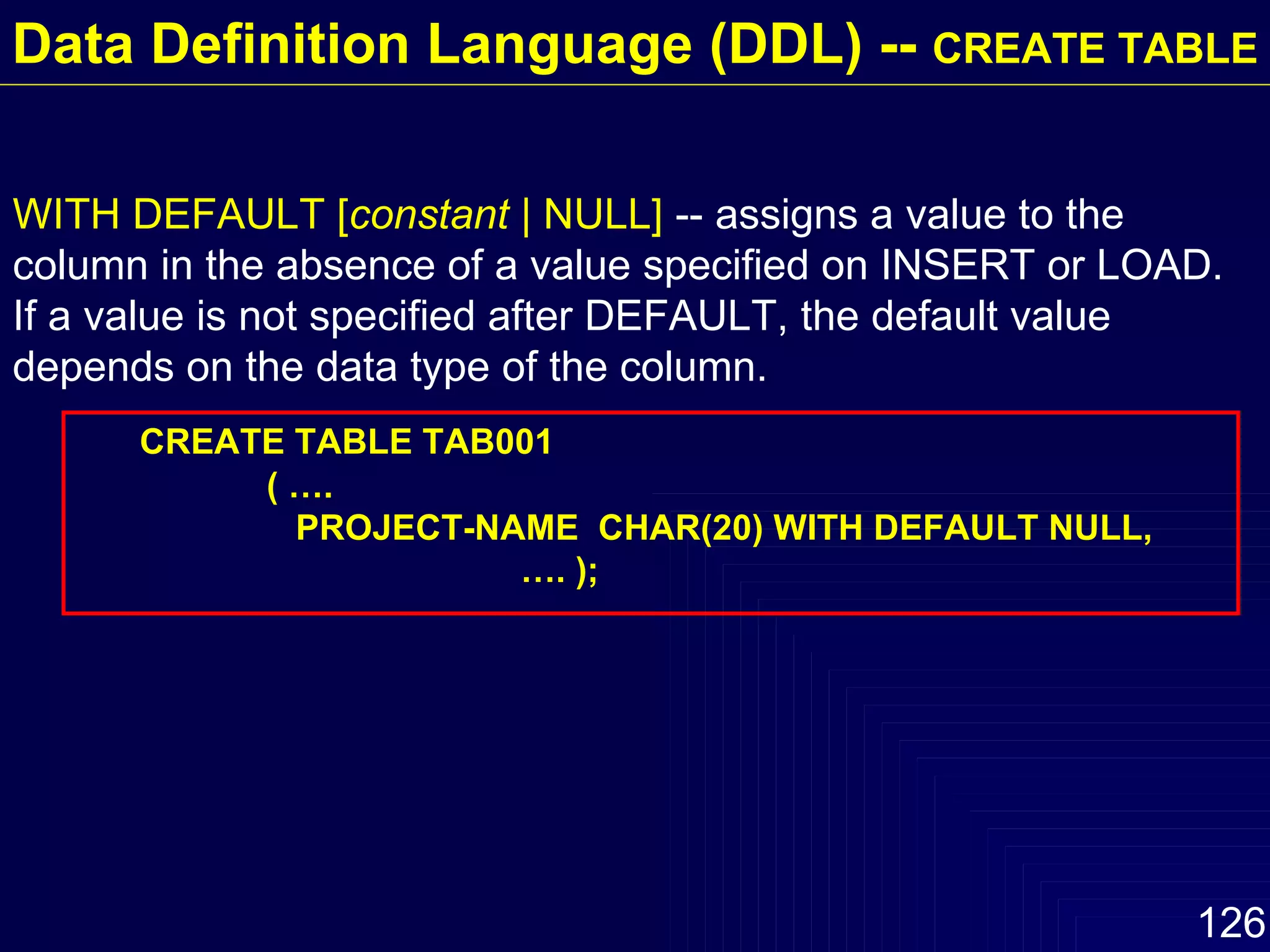 WITH DEFAULT [ constant  | NULL]  -- assigns a value to the column in the absence of a value specified on INSERT or LOAD.  If a value is not specified after DEFAULT, the default value depends on the data type of the column. CREATE TABLE TAB001 ( ….   PROJECT-NAME  CHAR(20) WITH DEFAULT NULL,  …. ); Data Definition Language (DDL) --  CREATE TABLE 