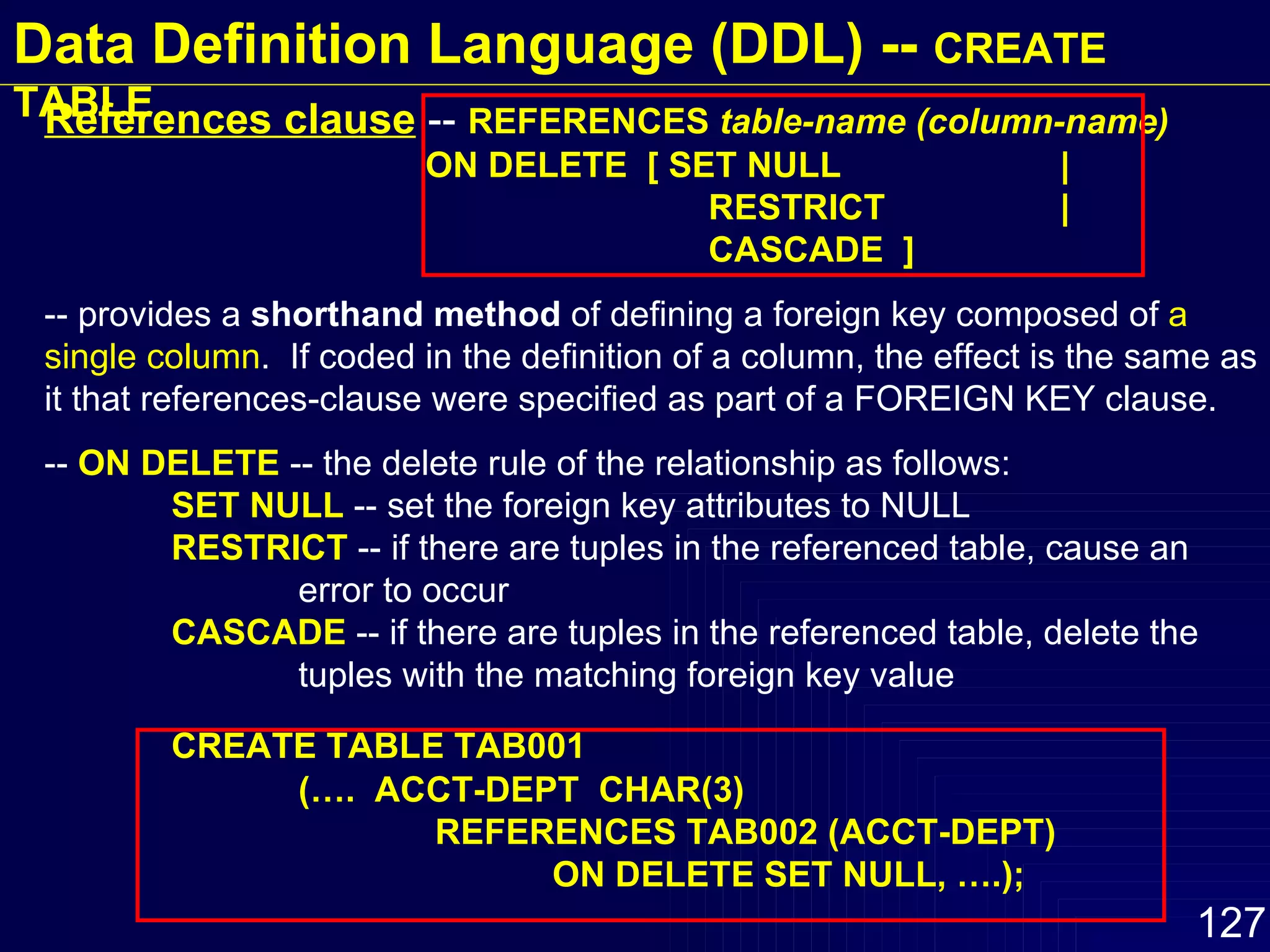 References clause   --  REFERENCES  table-name (column-name)   ON DELETE  [ SET NULL |   RESTRICT |   CASCADE  ] -- provides a  shorthand method  of defining a foreign key composed of  a single column .  If coded in the definition of a column, the effect is the same as it that references-clause were specified as part of a FOREIGN KEY clause.  --  ON DELETE  -- the delete rule of the relationship as follows:  SET NULL  -- set the foreign key attributes to NULL RESTRICT  -- if there are tuples in the referenced table, cause an  error to occur CASCADE  -- if there are tuples in the referenced table, delete the  tuples with the matching foreign key value CREATE TABLE TAB001 (….  ACCT-DEPT  CHAR(3)  REFERENCES TAB002 (ACCT-DEPT)  ON DELETE SET NULL, ….); Data Definition Language (DDL) --  CREATE TABLE 
