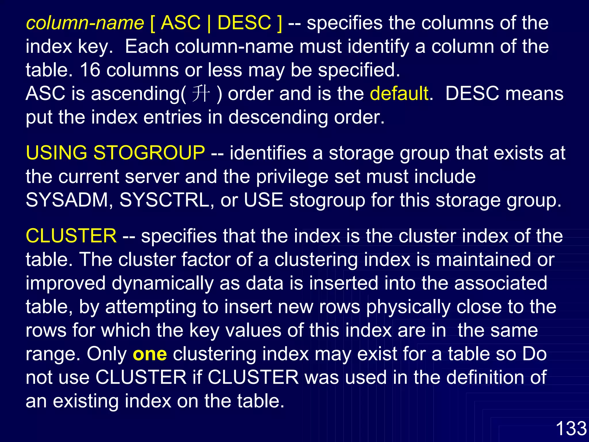 column-name  [ ASC | DESC ]  -- specifies the columns of the index key.  Each column-name must identify a column of the table. 16 columns or less may be specified. ASC is ascending( 升 ) order and is the  default .  DESC means put the index entries in descending order. USING STOGROUP  -- identifies a storage group that exists at the current server and the privilege set must include SYSADM, SYSCTRL, or USE stogroup for this storage group. CLUSTER  -- specifies that the index is the cluster index of the table. The cluster factor of a clustering index is maintained or improved dynamically as data is inserted into the associated table, by attempting to insert new rows physically close to the rows for which the key values of this index are in  the same range. Only  one  clustering index may exist for a table so Do not use CLUSTER if CLUSTER was used in the definition of an existing index on the table.  
