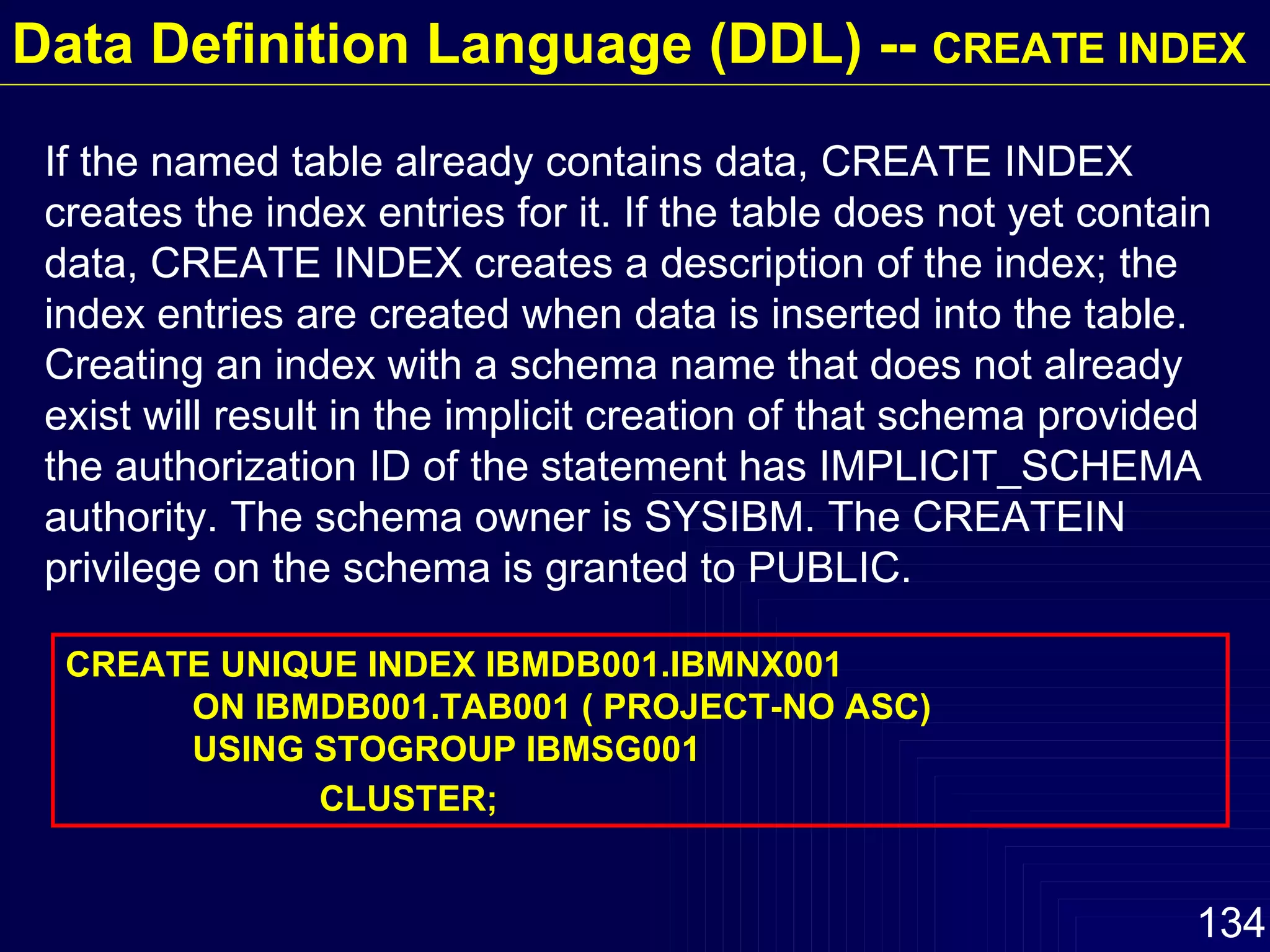 Data Definition Language (DDL) --  CREATE INDEX If the named table already contains data, CREATE INDEX creates the index entries for it. If the table does not yet contain data, CREATE INDEX creates a description of the index; the index entries are created when data is inserted into the table. Creating an index with a schema name that does not already exist will result in the implicit creation of that schema provided the authorization ID of the statement has IMPLICIT_SCHEMA authority. The schema owner is SYSIBM. The CREATEIN privilege on the schema is granted to PUBLIC. CREATE UNIQUE INDEX IBMDB001.IBMNX001 ON IBMDB001.TAB001 ( PROJECT-NO ASC) USING STOGROUP IBMSG001 CLUSTER; 