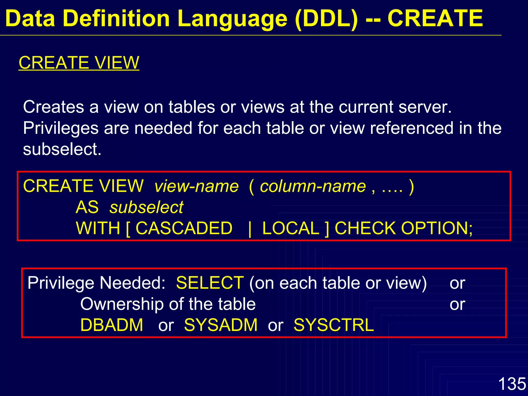 Data Definition Language (DDL) -- CREATE CREATE VIEW Creates a view on tables or views at the current server.  Privileges are needed for each table or view referenced in the subselect. CREATE VIEW  view-name   (  column-name  , …. )  AS  subselect WITH [ CASCADED  |  LOCAL ] CHECK OPTION; Privilege Needed:  SELECT  (on each table or view)  or Ownership of the table  or DBADM   or  SYSADM  or  SYSCTRL 