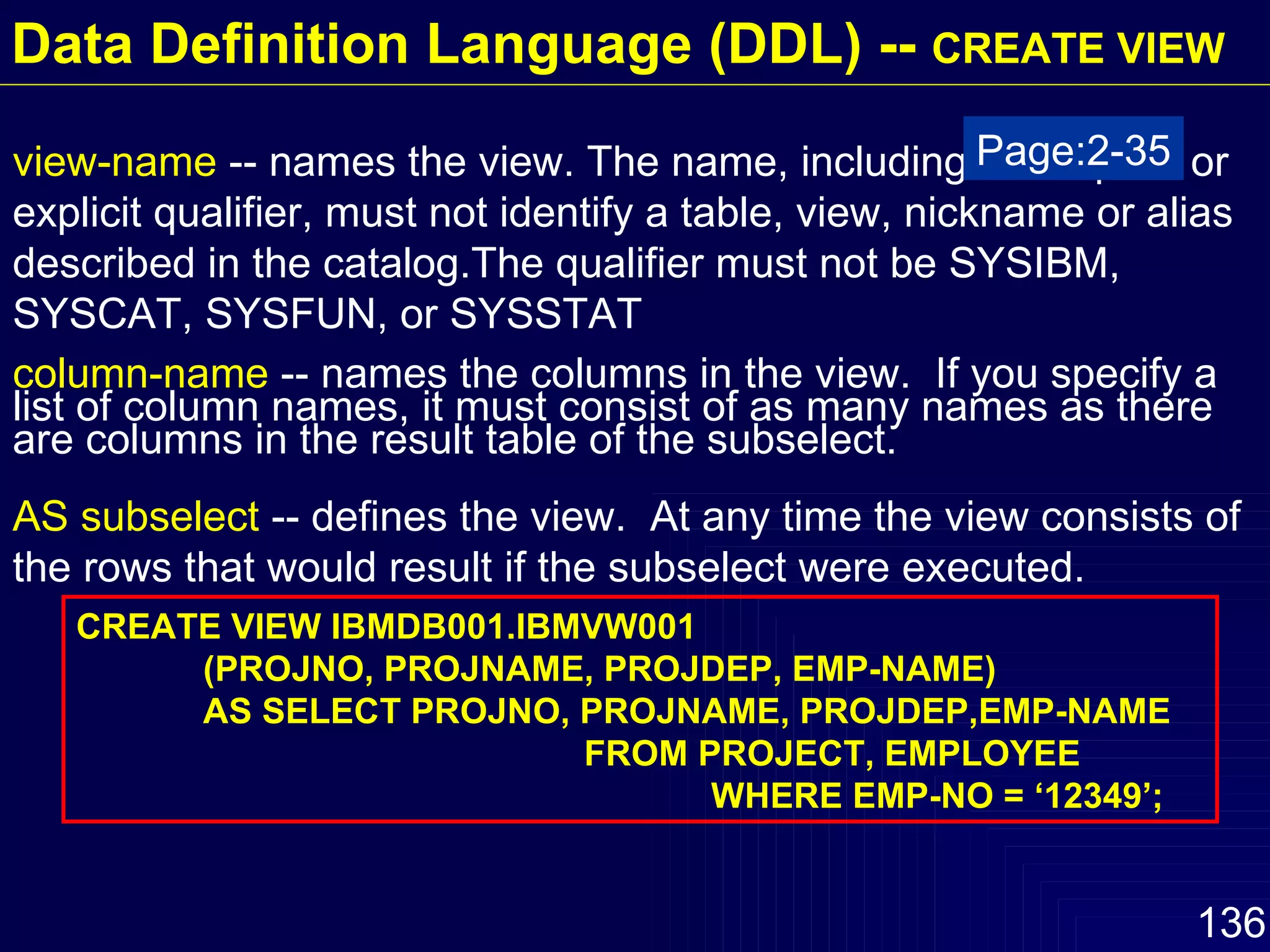 view-name  -- names the view. The name, including the implicit or explicit qualifier, must not identify a table, view, nickname or alias described in the catalog.The qualifier must not be SYSIBM, SYSCAT, SYSFUN, or SYSSTAT column-name  -- names the columns in the view.  If you specify a list of column names, it must consist of as many names as there are columns in the result table of the subselect. AS subselect  -- defines the view.  At any time the view consists of the rows that would result if the subselect were executed.  CREATE VIEW IBMDB001.IBMVW001 (PROJNO, PROJNAME, PROJDEP, EMP-NAME) AS SELECT PROJNO, PROJNAME, PROJDEP,EMP-NAME FROM PROJECT, EMPLOYEE WHERE EMP-NO = ‘12349’; Page:2-35 Data Definition Language (DDL) --  CREATE VIEW 