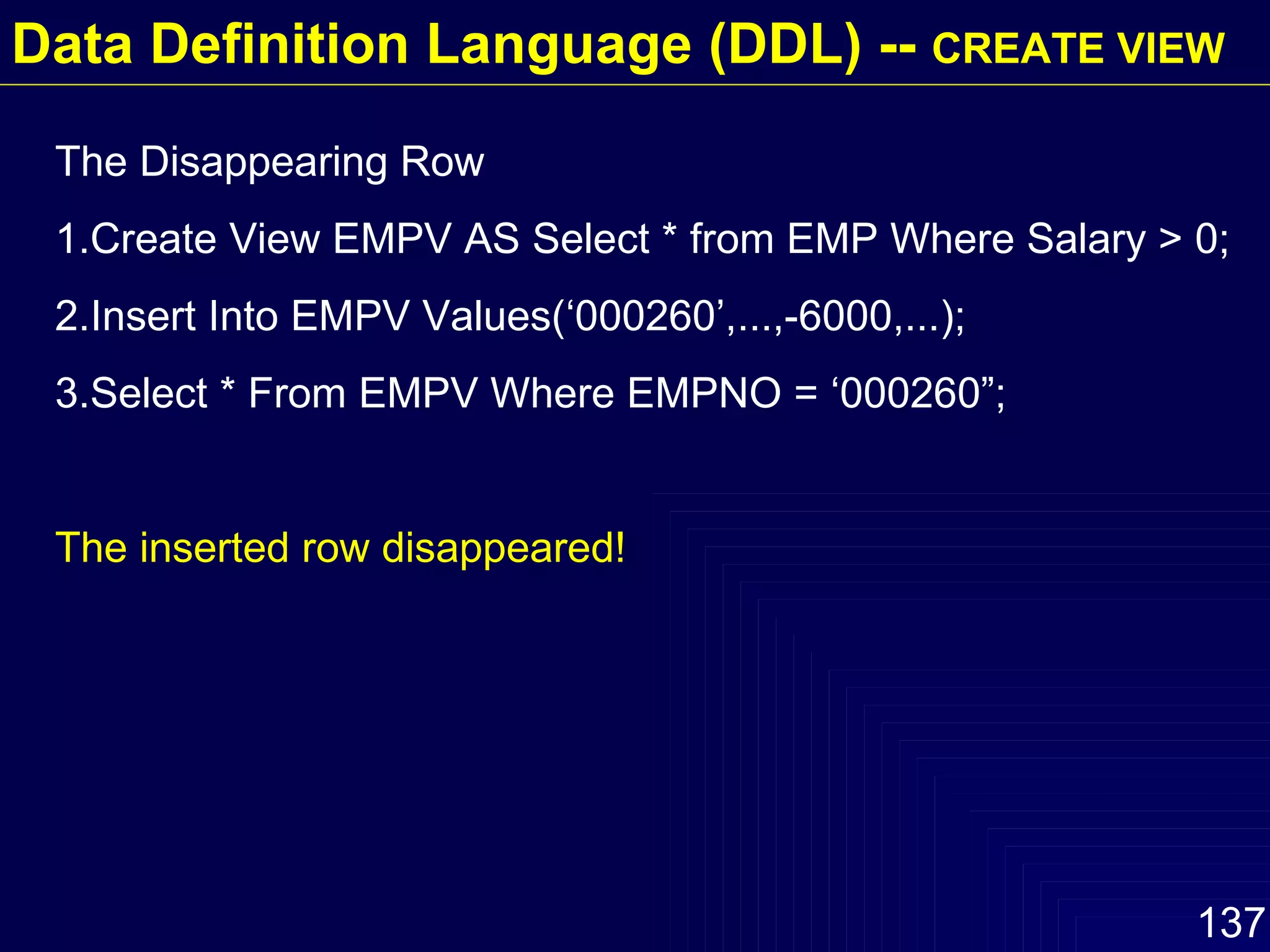 The Disappearing Row 1.Create View EMPV AS Select * from EMP Where Salary > 0; 2.Insert Into EMPV Values(‘000260’,...,-6000,...); 3.Select * From EMPV Where EMPNO = ‘000260”; The inserted row disappeared!  Data Definition Language (DDL) --  CREATE VIEW 