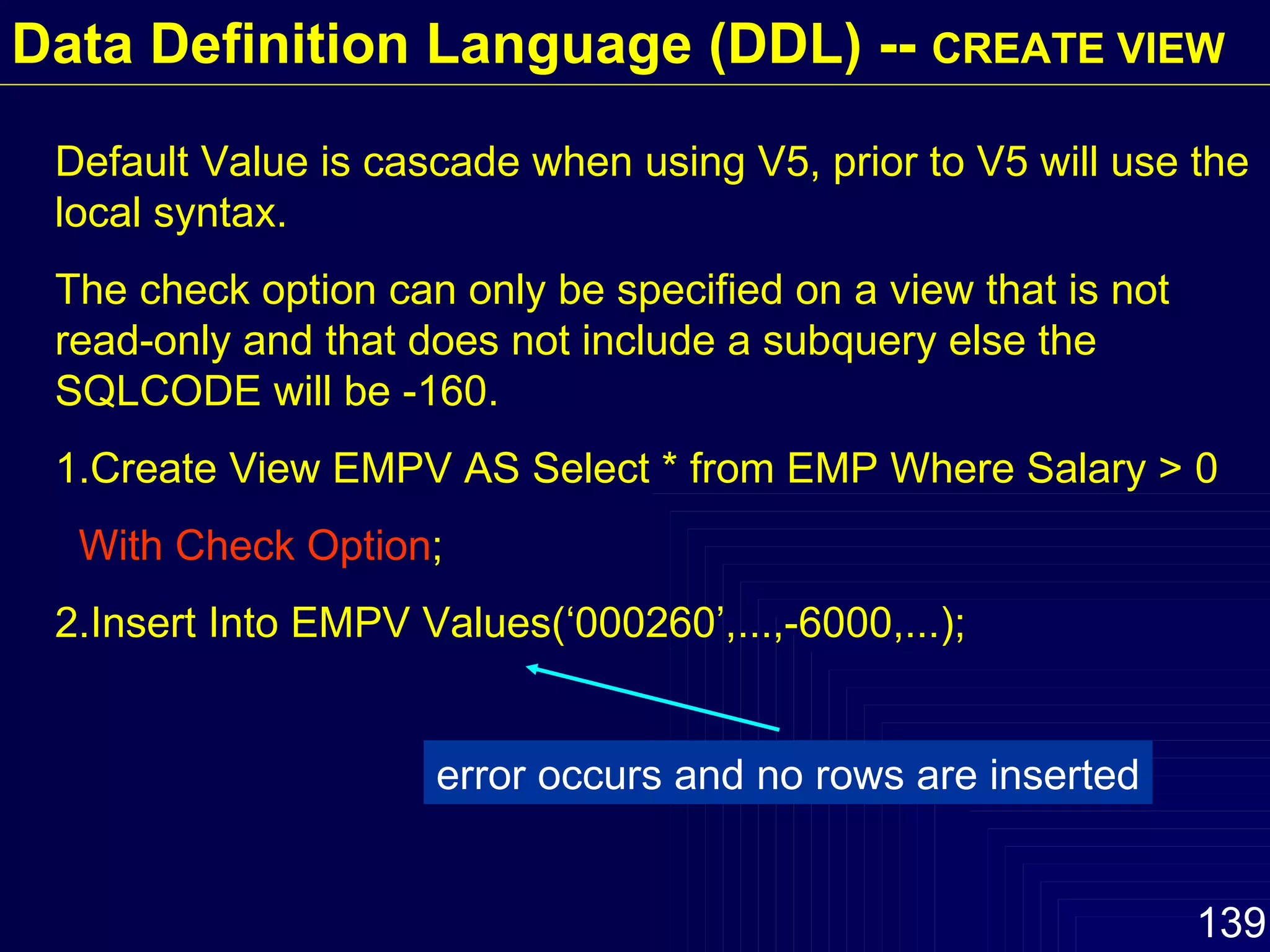 Default Value is cascade when using V5, prior to V5 will use the local syntax. The check option can only be specified on a view that is not read-only and that does not include a subquery else the  SQLCODE will be -160.  1.Create View EMPV AS Select * from EMP Where Salary > 0 With Check Option ; 2.Insert Into EMPV Values(‘000260’,...,-6000,...); error occurs and no rows are inserted Data Definition Language (DDL) --  CREATE VIEW 