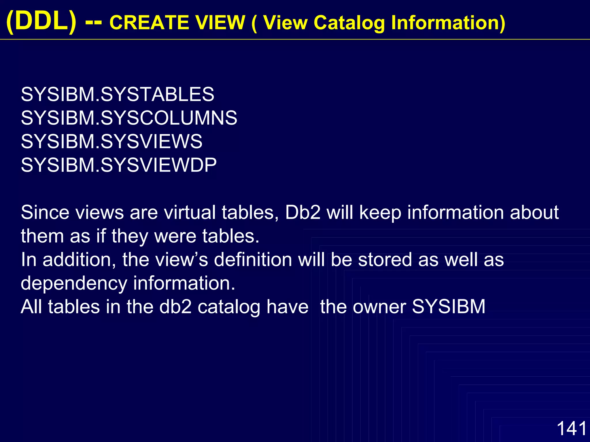SYSIBM.SYSTABLES SYSIBM.SYSCOLUMNS SYSIBM.SYSVIEWS SYSIBM.SYSVIEWDP Since views are virtual tables, Db2 will keep information about them as if they were tables. In addition, the view’s definition will be stored as well as dependency information. All tables in the db2 catalog have  the owner SYSIBM (DDL) --  CREATE VIEW ( View Catalog Information) 