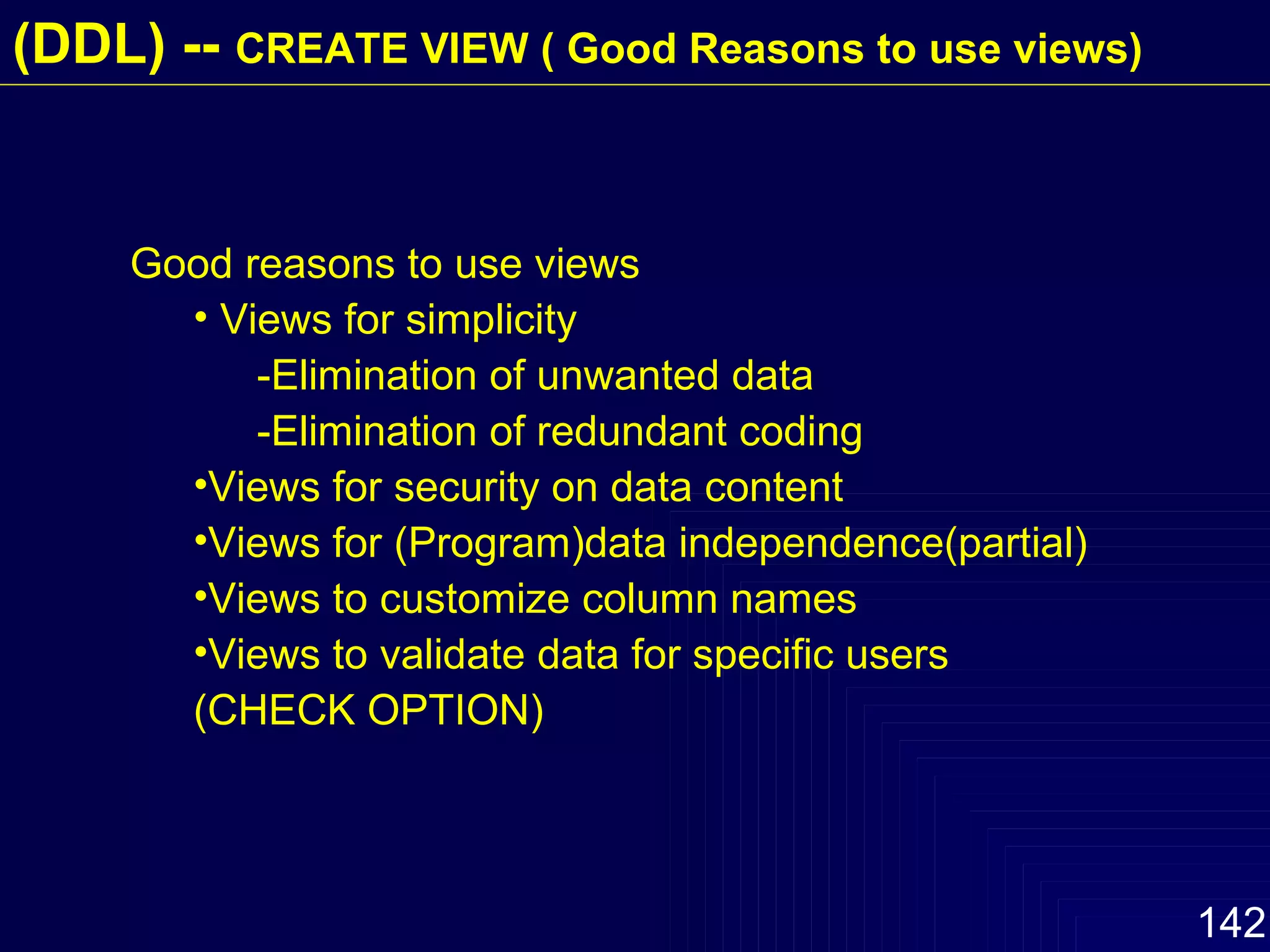 Good reasons to use views Views for simplicity -Elimination of unwanted data -Elimination of redundant coding Views for security on data content Views for (Program)data independence(partial) Views to customize column names Views to validate data for specific users (CHECK OPTION)   (DDL) --  CREATE VIEW ( Good Reasons to use views) 