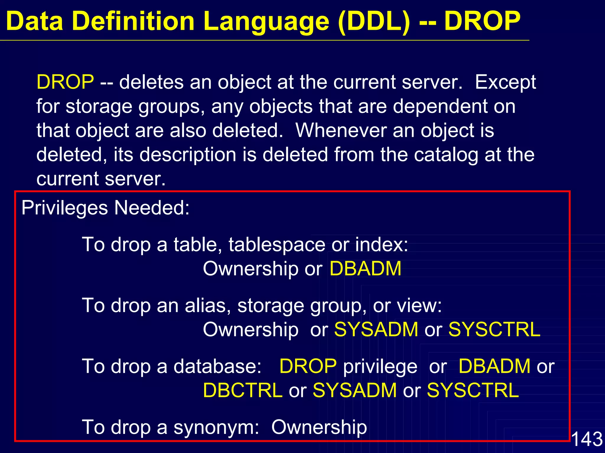 Data Definition Language (DDL) -- DROP DROP  -- deletes an object at the current server.  Except for storage groups, any objects that are dependent on that object are also deleted.  Whenever an object is deleted, its description is deleted from the catalog at the current server. Privileges Needed:  To drop a table, tablespace or index:  Ownership or   DBADM To drop an alias, storage group, or view:  Ownership  or  SYSADM  or  SYSCTRL To drop a database:  DROP  privilege  or  DBADM  or DBCTRL  or  SYSADM  or  SYSCTRL To drop a synonym:  Ownership  