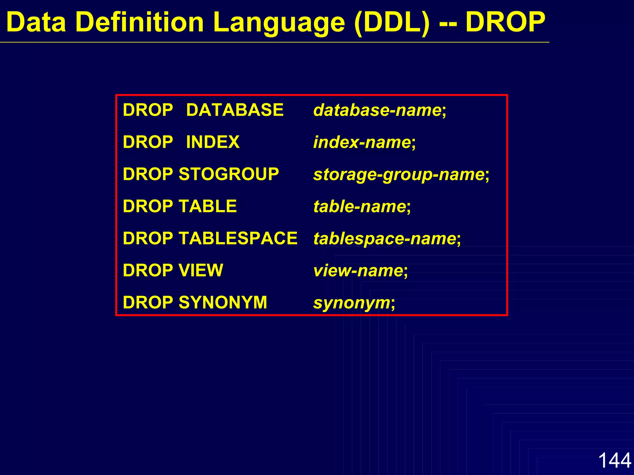 Data Definition Language (DDL) -- DROP DROP  DATABASE database-name ; DROP INDEX index-name ; DROP STOGROUP storage-group-name ; DROP TABLE table-name ; DROP TABLESPACE tablespace-name ; DROP VIEW view-name ; DROP SYNONYM synonym ; 