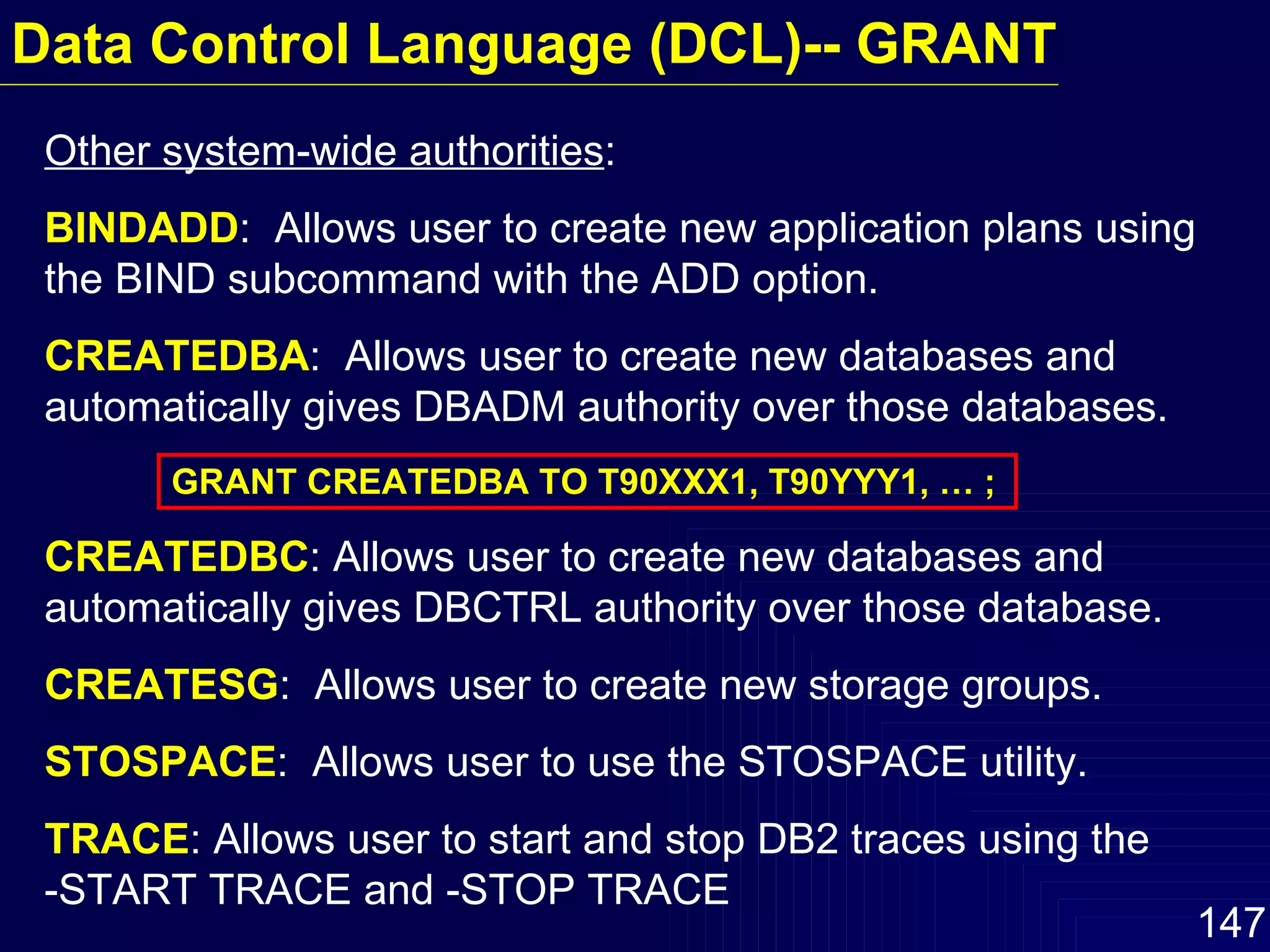 Other system-wide authorities : BINDADD :  Allows user to create new application plans using the BIND subcommand with the ADD option. CREATEDBA :  Allows user to create new databases and automatically gives DBADM authority over those databases. GRANT CREATEDBA TO T90XXX1, T90YYY1, … ; CREATEDBC : Allows user to create new databases and automatically gives DBCTRL authority over those database. CREATESG :  Allows user to create new storage groups. STOSPACE :  Allows user to use the STOSPACE utility. TRACE : Allows user to start and stop DB2 traces using the  -START TRACE and -STOP TRACE Data Control Language (DCL)-- GRANT 