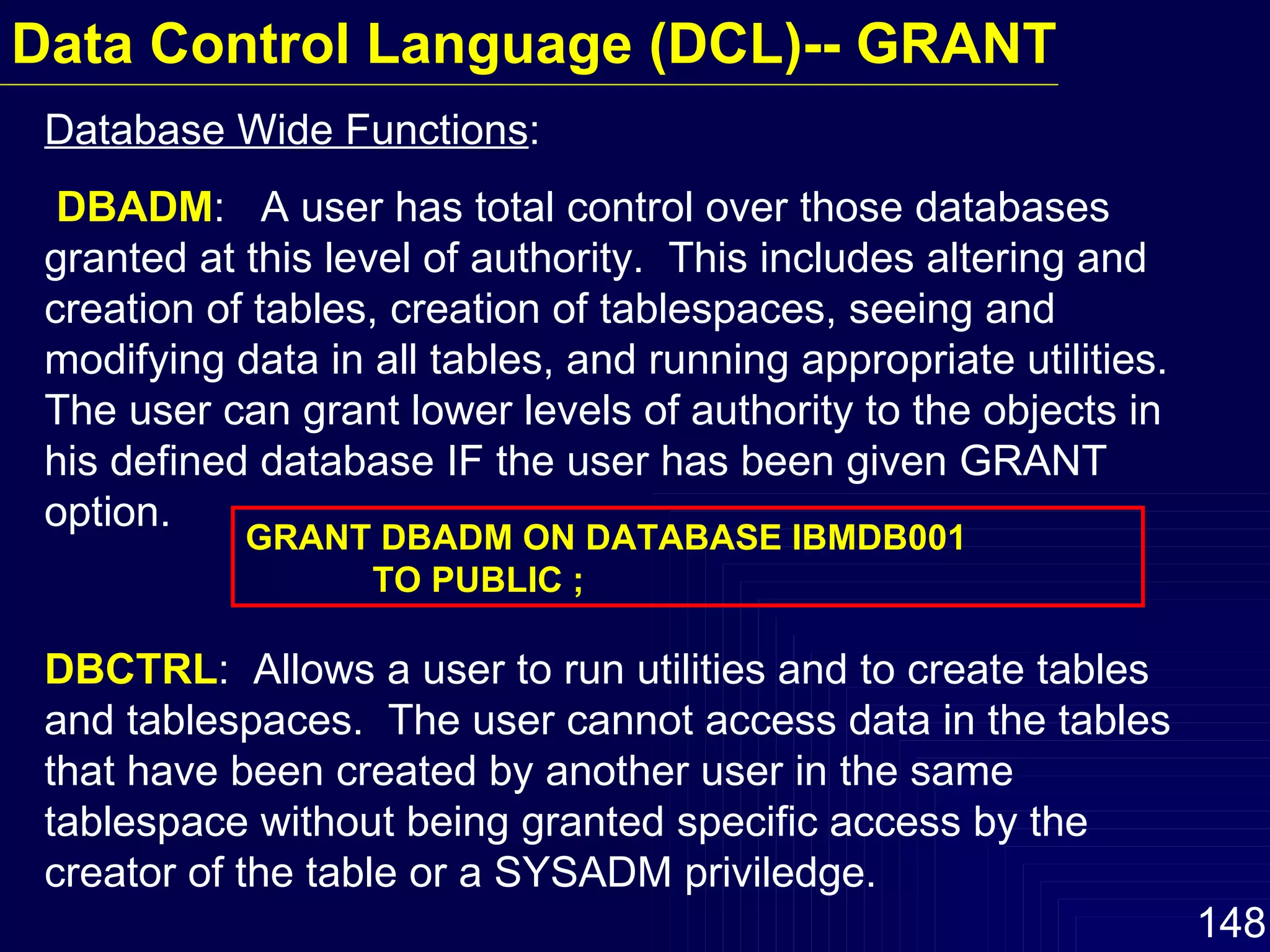 Database Wide Functions :  DBADM :  A user has total control over those databases granted at this level of authority.  This includes altering and creation of tables, creation of tablespaces, seeing and modifying data in all tables, and running appropriate utilities.  The user can grant lower levels of authority to the objects in his defined database IF the user has been given GRANT option.  DBCTRL :  Allows a user to run utilities and to create tables and tablespaces.  The user cannot access data in the tables that have been created by another user in the same tablespace without being granted specific access by the creator of the table or a SYSADM priviledge.  GRANT DBADM ON DATABASE IBMDB001 TO PUBLIC ; Data Control Language (DCL)-- GRANT 