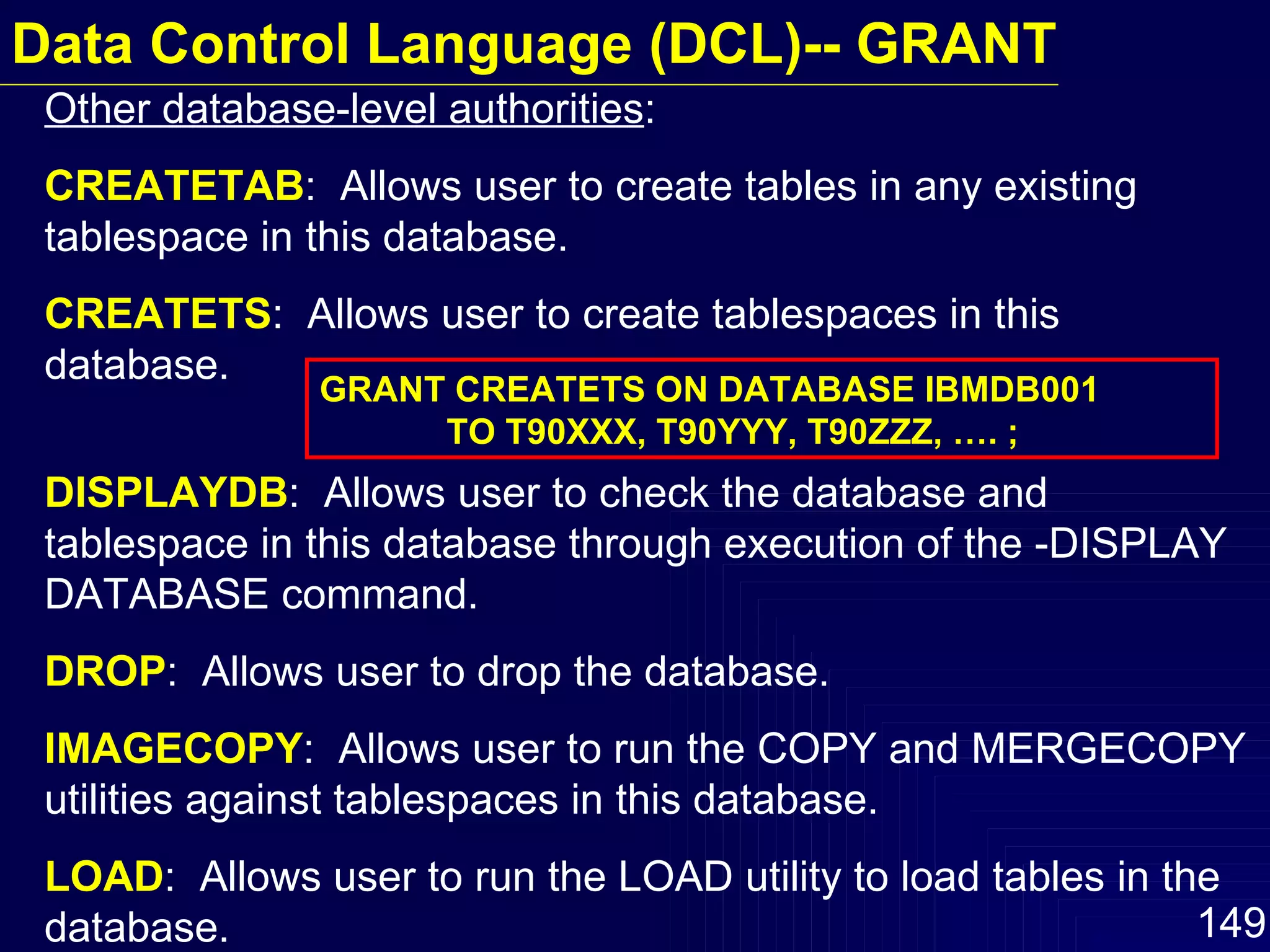 Other database-level authorities : CREATETAB :  Allows user to create tables in any existing tablespace in this database. CREATETS :  Allows user to create tablespaces in this database. DISPLAYDB :  Allows user to check the database and tablespace in this database through execution of the -DISPLAY DATABASE command. DROP :  Allows user to drop the database. IMAGECOPY :  Allows user to run the COPY and MERGECOPY utilities against tablespaces in this database. LOAD :  Allows user to run the LOAD utility to load tables in the database. GRANT CREATETS ON DATABASE IBMDB001 TO T90XXX, T90YYY, T90ZZZ, …. ; Data Control Language (DCL)-- GRANT 