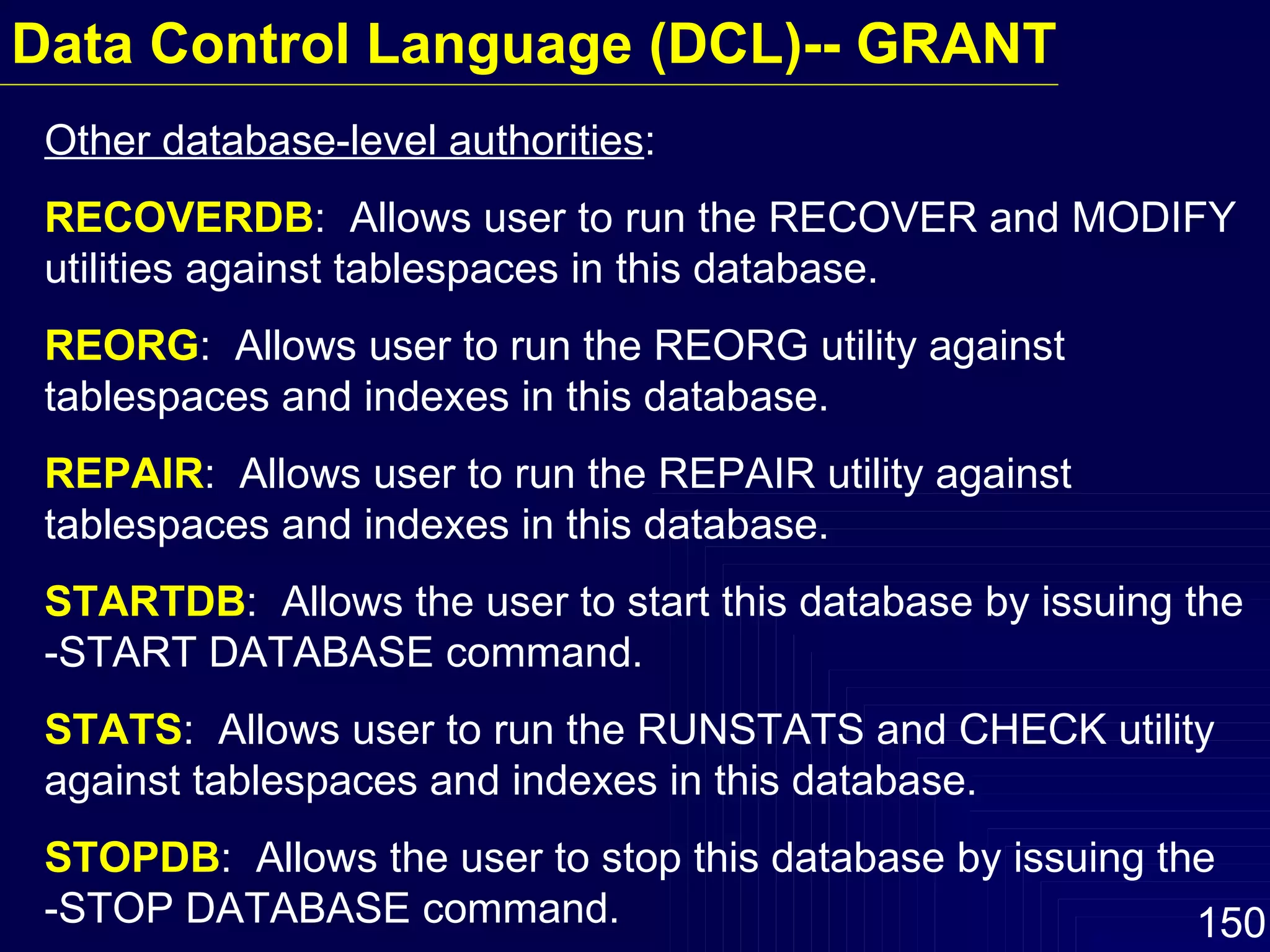 Other database-level authorities : RECOVERDB :  Allows user to run the RECOVER and MODIFY utilities against tablespaces in this database. REORG :  Allows user to run the REORG utility against tablespaces and indexes in this database. REPAIR :  Allows user to run the REPAIR utility against tablespaces and indexes in this database. STARTDB :  Allows the user to start this database by issuing the -START DATABASE command. STATS :  Allows user to run the RUNSTATS and CHECK utility against tablespaces and indexes in this database. STOPDB :  Allows the user to stop this database by issuing the  -STOP DATABASE command. Data Control Language (DCL)-- GRANT 