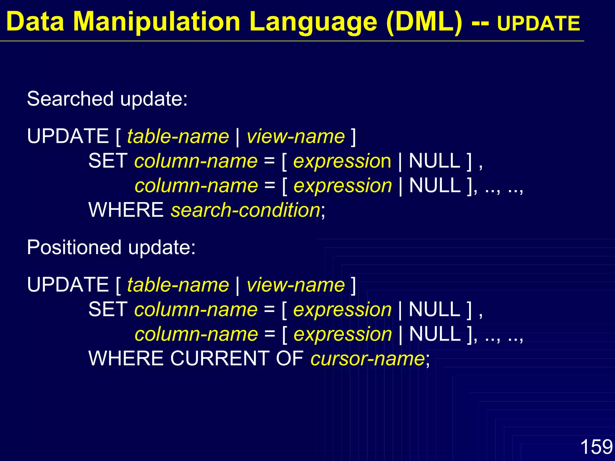 Searched update: UPDATE [  table-name  |  view-name  ] SET  column-name  = [  expressio n  | NULL ] ,    column-name  = [  expression  | NULL ], .., ..,  WHERE  search-condition ; Positioned update: UPDATE [  table-name  |  view-name  ] SET  column-name  = [  expression   | NULL ] ,    column-name  = [  expression  | NULL ], .., ..,  WHERE CURRENT OF  cursor-name ; Data Manipulation Language (DML) --  UPDATE 