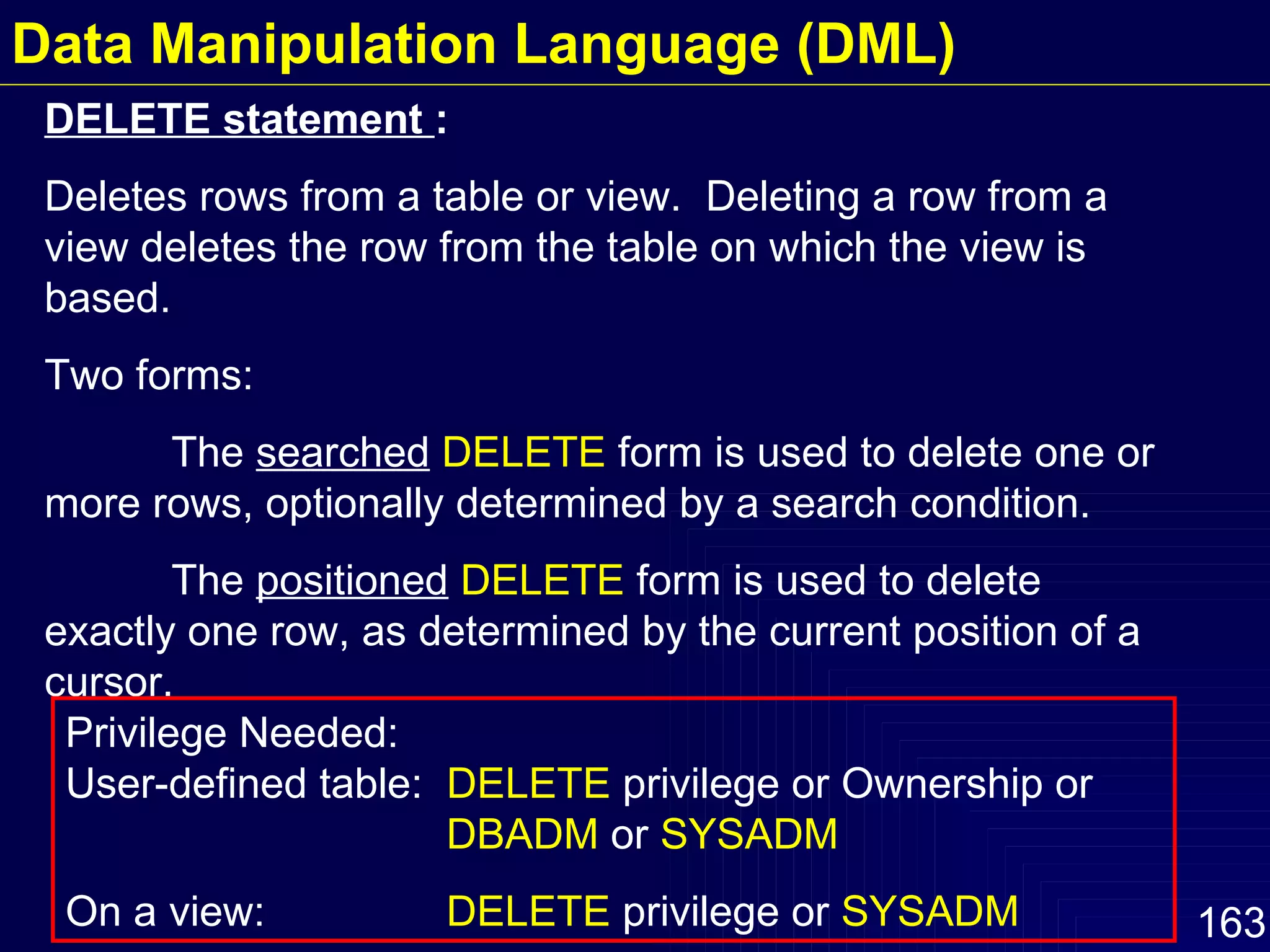 DELETE statement  : Deletes rows from a table or view.  Deleting a row from a view deletes the row from the table on which the view is based. Two forms: The  searched   DELETE  form is used to delete one or more rows, optionally determined by a search condition. The  positioned   DELETE  form is used to delete exactly one row, as determined by the current position of a cursor. Privilege Needed:  User-defined table:  DELETE  privilege or Ownership or  DBADM  or  SYSADM On a view:  DELETE  privilege or  SYSADM Data Manipulation Language (DML) 