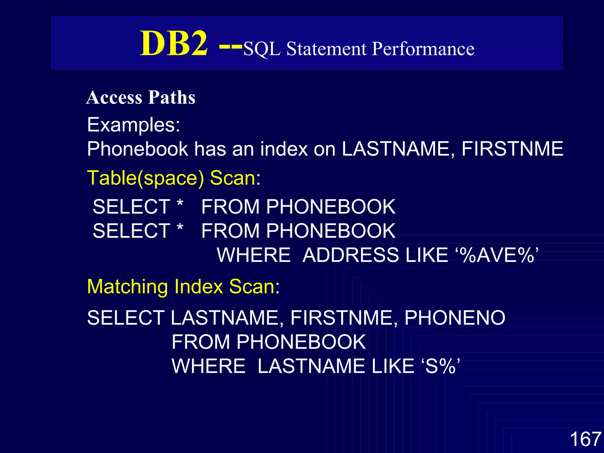 Access Paths   DB2 -- SQL Statement Performance Examples:  Phonebook has an index on LASTNAME, FIRSTNME Table(space) Scan : SELECT *  FROM PHONEBOOK SELECT *  FROM PHONEBOOK WHERE  ADDRESS LIKE ‘%AVE%’ Matching Index Scan : SELECT LASTNAME, FIRSTNME, PHONENO FROM PHONEBOOK WHERE  LASTNAME LIKE ‘S%’ 
