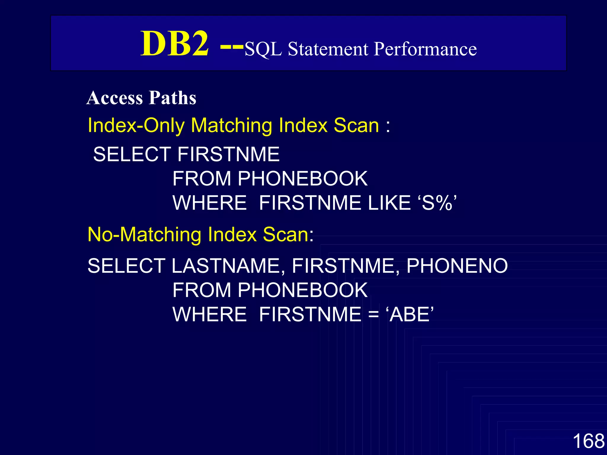 Access Paths   DB2 -- SQL Statement Performance Index-Only Matching Index Scan  : SELECT FIRSTNME FROM PHONEBOOK WHERE  FIRSTNME LIKE ‘S%’ No-Matching Index Scan : SELECT LASTNAME, FIRSTNME, PHONENO FROM PHONEBOOK WHERE  FIRSTNME = ‘ABE’ 