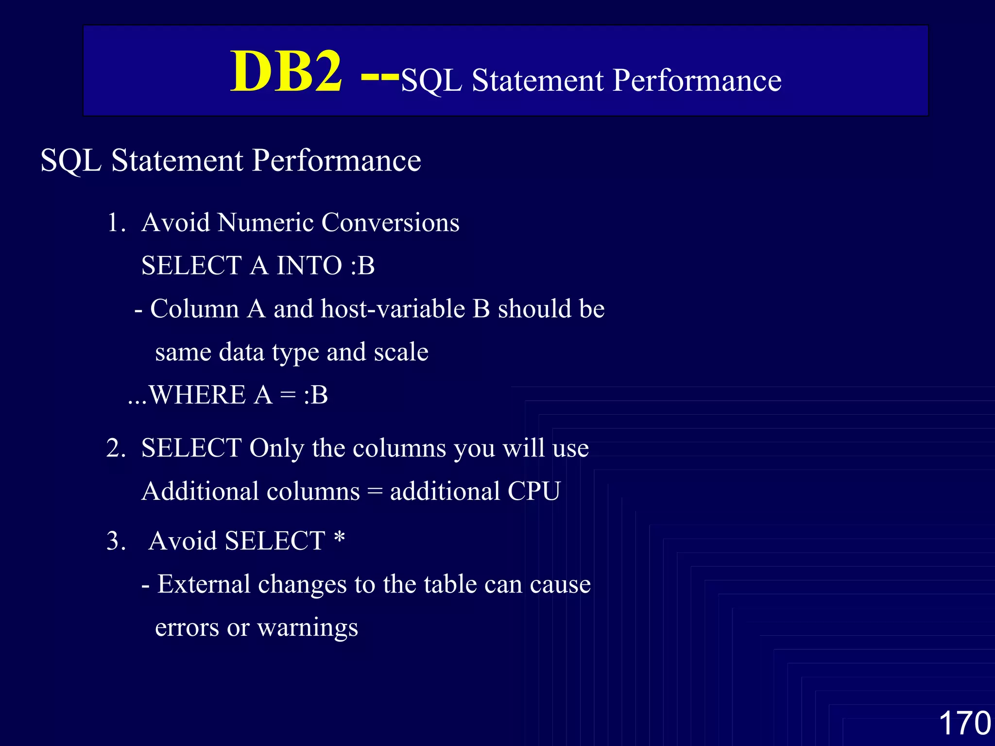 SQL Statement Performance  1.  Avoid Numeric Conversions SELECT A INTO :B - Column A and host-variable B should be same data type and scale ...WHERE A = :B 2.  SELECT Only the columns you will use Additional columns = additional CPU 3.  Avoid SELECT * - External changes to the table can cause errors or warnings DB2 -- SQL Statement Performance 