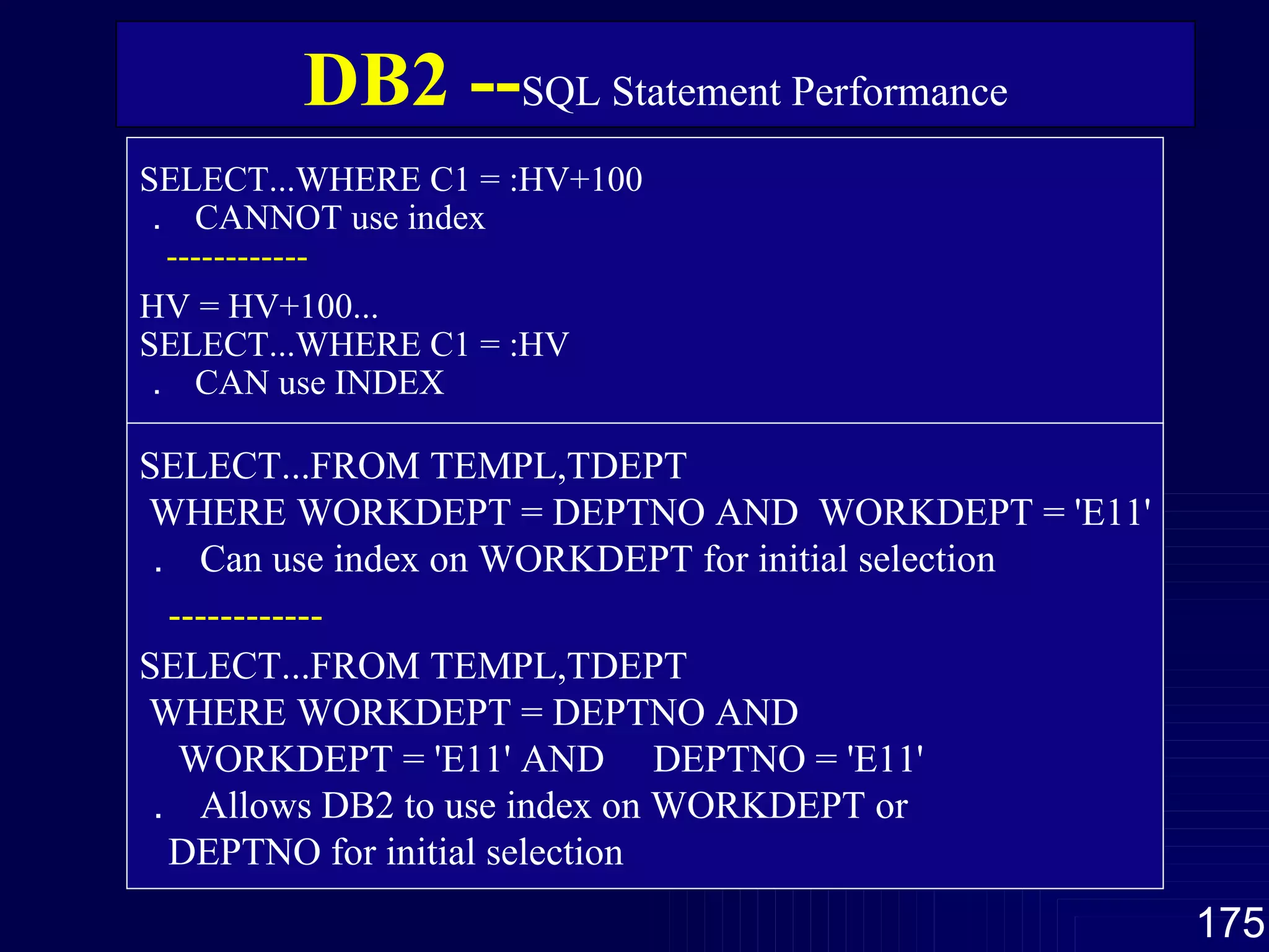 SELECT...WHERE C1 = :HV+100 ．  CANNOT use index ------------ HV = HV+100... SELECT...WHERE C1 = :HV ．  CAN use INDEX SELECT...FROM TEMPL,TDEPT WHERE WORKDEPT = DEPTNO AND  WORKDEPT = 'E11' ．  Can use index on WORKDEPT for initial selection ------------ SELECT...FROM TEMPL,TDEPT WHERE WORKDEPT = DEPTNO AND WORKDEPT = 'E11' AND  DEPTNO = 'E11' ．  Allows DB2 to use index on WORKDEPT or DEPTNO for initial selection DB2 -- SQL Statement Performance 