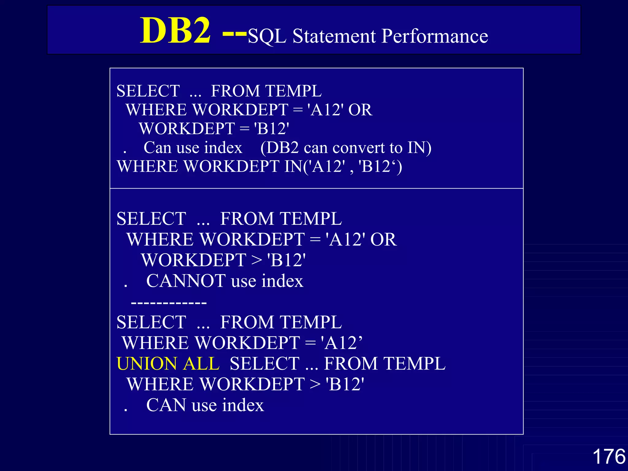 DB2 -- SQL Statement Performance SELECT  ...  FROM TEMPL WHERE WORKDEPT = 'A12' OR WORKDEPT = 'B12' ．  Can use index  (DB2 can convert to IN) WHERE WORKDEPT IN('A12' , 'B12‘)   SELECT  ...  FROM TEMPL WHERE WORKDEPT = 'A12' OR WORKDEPT > 'B12' ．  CANNOT use index ------------ SELECT  ...  FROM TEMPL WHERE WORKDEPT = 'A12’  UNION ALL   SELECT ... FROM TEMPL  WHERE WORKDEPT > 'B12'  ．  CAN use index 