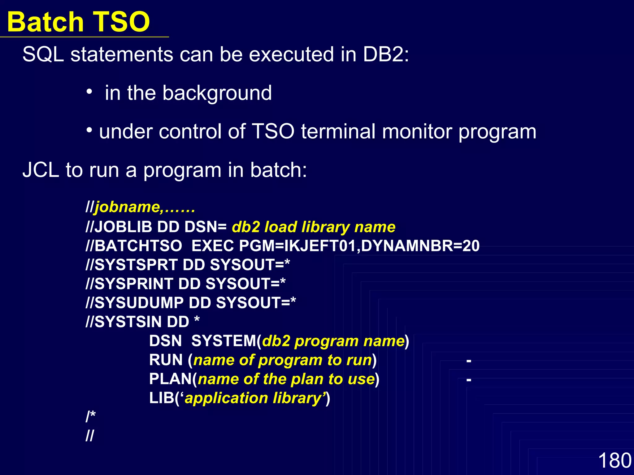 SQL statements can be executed in DB2:  in the background under control of TSO terminal monitor program JCL to run a program in batch: // jobname,…… //JOBLIB DD DSN=  db2 load library name //BATCHTSO  EXEC PGM=IKJEFT01,DYNAMNBR=20 //SYSTSPRT DD SYSOUT=* //SYSPRINT DD SYSOUT=* //SYSUDUMP DD SYSOUT=* //SYSTSIN DD *   DSN  SYSTEM( db2 program name )   RUN ( name of program to run ) -   PLAN( name of the plan to use ) -   LIB(‘ application library’ ) /* // Batch TSO 
