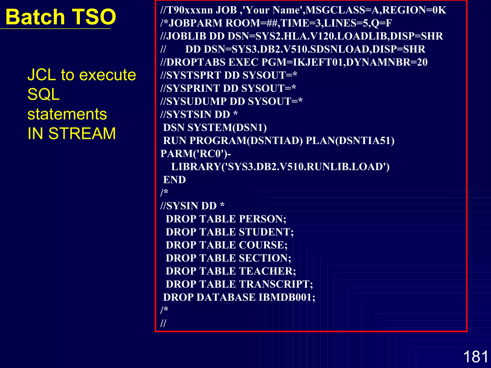 //T90xxxnn JOB ,'Your Name',MSGCLASS=A,REGION=0K /*JOBPARM ROOM=##,TIME=3,LINES=5,Q=F //JOBLIB DD DSN=SYS2.HLA.V120.LOADLIB,DISP=SHR //  DD DSN=SYS3.DB2.V510.SDSNLOAD,DISP=SHR //DROPTABS EXEC PGM=IKJEFT01,DYNAMNBR=20 //SYSTSPRT DD SYSOUT=* //SYSPRINT DD SYSOUT=* //SYSUDUMP DD SYSOUT=* //SYSTSIN DD * DSN SYSTEM(DSN1) RUN PROGRAM(DSNTIAD) PLAN(DSNTIA51) PARM('RC0')- LIBRARY('SYS3.DB2.V510.RUNLIB.LOAD') END /* //SYSIN DD * DROP TABLE PERSON; DROP TABLE STUDENT; DROP TABLE COURSE; DROP TABLE SECTION; DROP TABLE TEACHER; DROP TABLE TRANSCRIPT; DROP DATABASE IBMDB001; /* // Batch TSO JCL to execute SQL statements  IN STREAM  