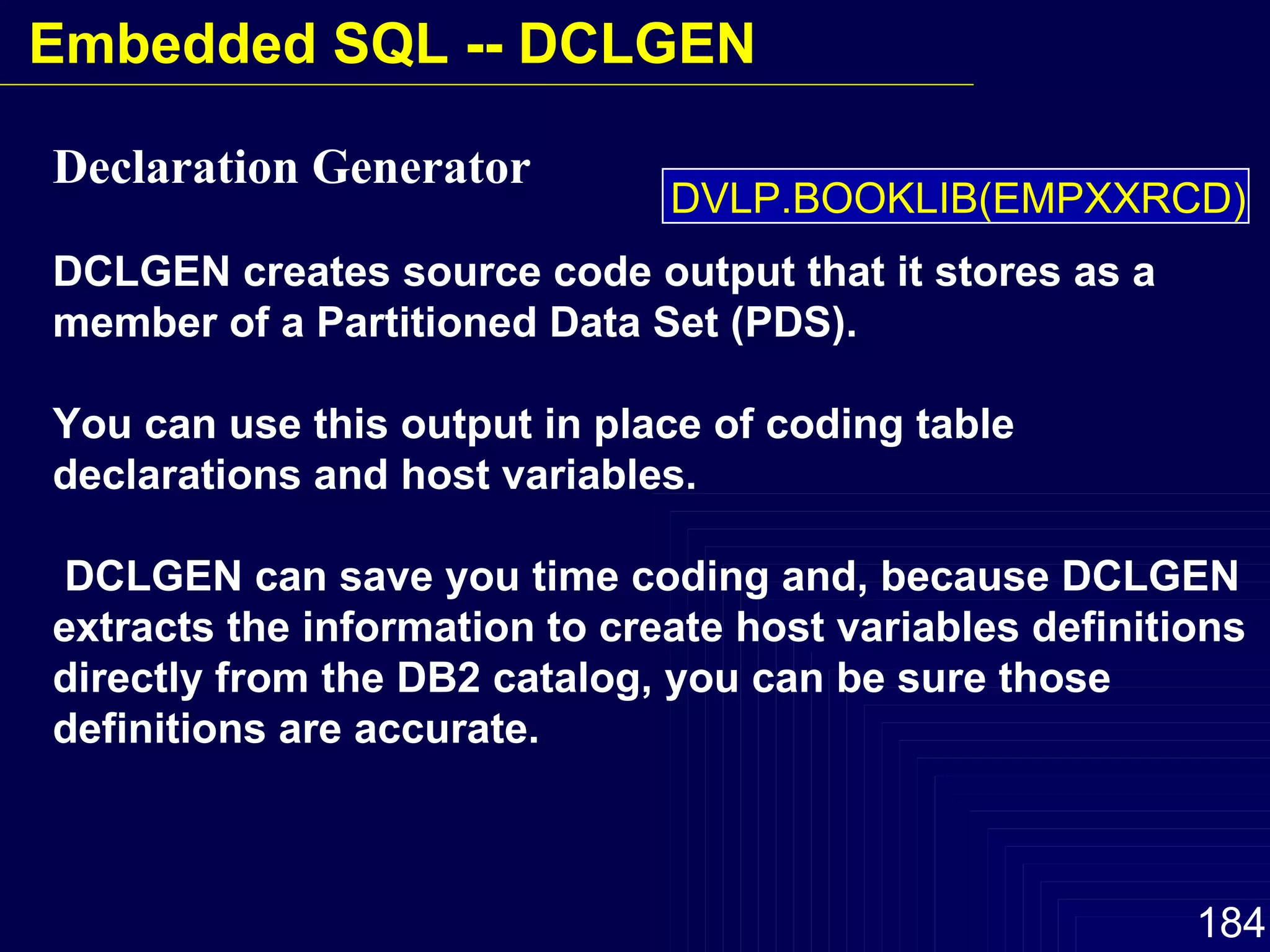 Declaration Generator   DCLGEN creates source code output that it stores as a member of a Partitioned Data Set (PDS).  You can use this output in place of coding table declarations and host variables. DCLGEN can save you time coding and, because DCLGEN extracts the information to create host variables definitions directly from the DB2 catalog, you can be sure those definitions are accurate. DVLP.BOOKLIB(EMPXXRCD) Embedded SQL -- DCLGEN 