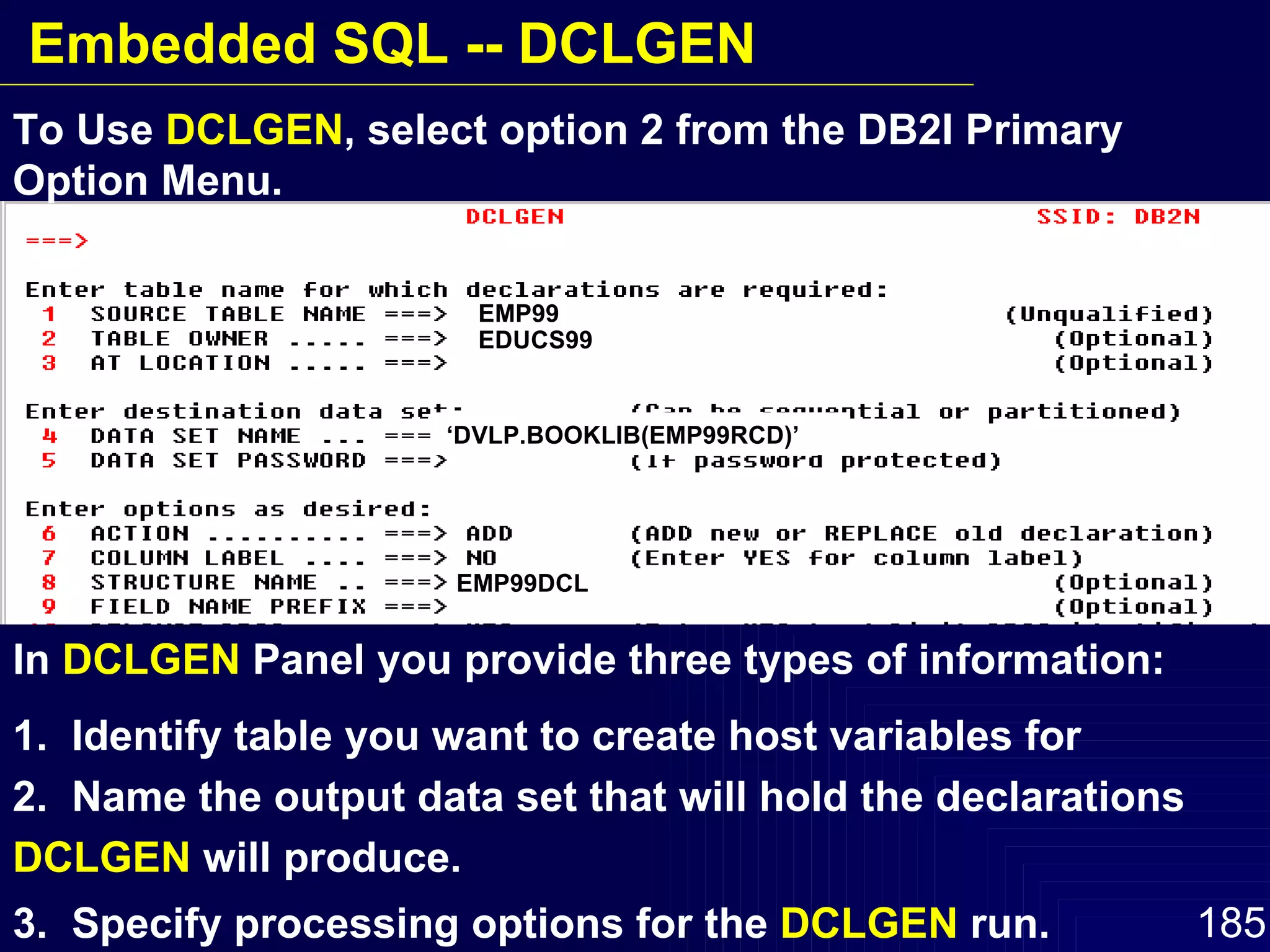 In  DCLGEN  Panel you provide three types of information: 1.  Identify table you want to create host variables for  2.  Name the output data set that will hold the declarations  DCLGEN  will produce. 3.  Specify processing options for the  DCLGEN  run. To Use  DCLGEN , select option 2 from the DB2I Primary Option Menu.  EMP99 EDUCS99 ‘ DVLP.BOOKLIB(EMP99RCD)’ EMP99DCL Embedded SQL -- DCLGEN 