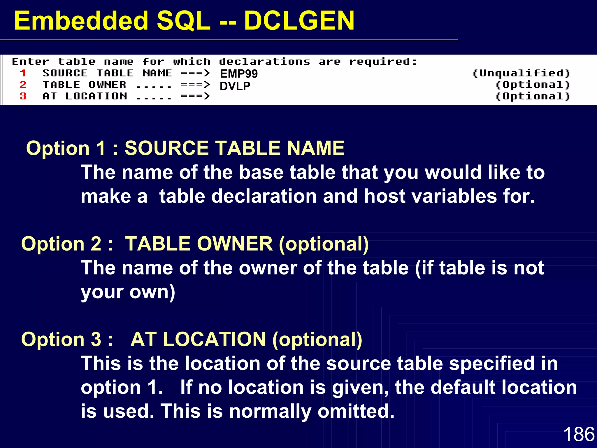 Option 1 : SOURCE TABLE NAME The name of the base table that you would like to  make a  table declaration and host variables for. Option 2 :  TABLE OWNER (optional) The name of the owner of the table (if table is not  your own) Option 3 :  AT LOCATION (optional) This is the location of the source table specified in  option 1.  If no location is given, the default location  is used. This is normally omitted. EMP99 DVLP Embedded SQL -- DCLGEN 