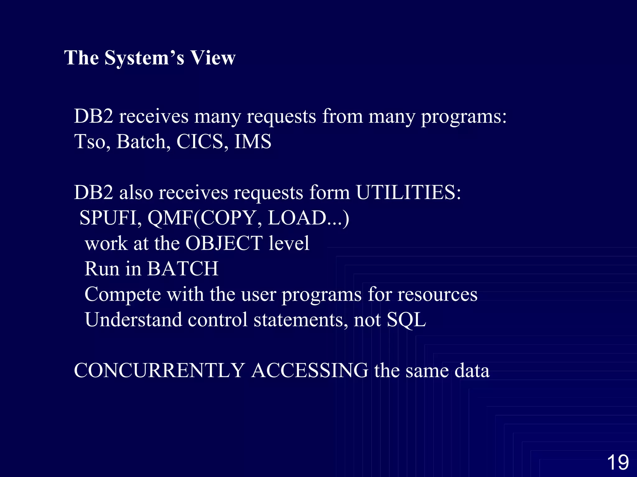 The System’s View DB2 receives many requests from many programs: Tso, Batch, CICS, IMS DB2 also receives requests form UTILITIES: SPUFI, QMF(COPY, LOAD...) work at the OBJECT level Run in BATCH Compete with the user programs for resources Understand control statements, not SQL CONCURRENTLY ACCESSING the same data 
