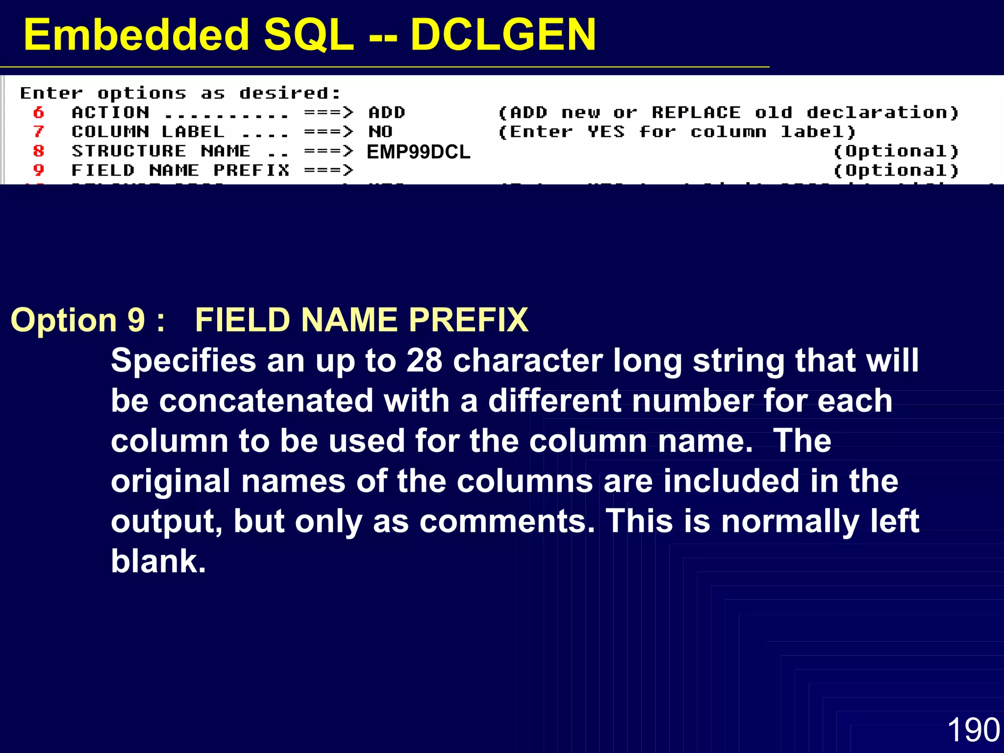 Option 9 :  FIELD NAME PREFIX Specifies an up to 28 character long string that will  be concatenated with a different number for each  column to be used for the column name.  The  original names of the columns are included in the  output, but only as comments. This is normally left  blank. EMP99DCL Embedded SQL -- DCLGEN 