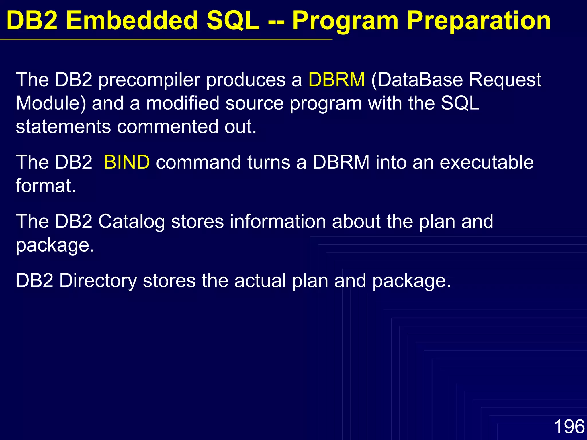 The DB2 precompiler produces a  DBRM  (DataBase Request Module) and a modified source program with the SQL statements commented out. The DB2  BIND  command turns a DBRM into an executable format. The DB2 Catalog stores information about the plan and package. DB2 Directory stores the actual plan and package. DB2 Embedded SQL -- Program Preparation 